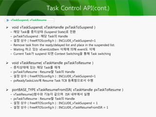  void vTaskSuspend( xTaskHandle pxTaskToSuspend )
– 해당 Task를 중지상태 (Suspend State)로 전환
– pxTaskToSuspend : 해당 Task의 Handle
– 설정 상수 ( FreeRTOSconfig.h ) : INCLUDE_vTaskSuspend=1
– Remove task from the ready/delayed list and place in the suspended list.
– Waiting 하고 있는 xEventListItem 삭제에 의해 event도 삭제
– Current Task가 suspend 되면 Context Switching을 통해 Task switching
 void vTaskResume( xTaskHandle pxTaskToResume )
– 중지상태에 있는 해당 Task를 재개
– pxTaskToResume : Resume할 Task의 Handle
– 설정 상수 ( FreeRTOSconfig.h ) : INCLUDE_vTaskSuspend=1
– pxReadyTasksLists에 Resume Task TCB 등록함으로서 수행
 portBASE_TYPE xTaskResumeFromISR( xTaskHandle pxTaskToResume )
– vTaskResume()함수와 기능이 같으며 ISR 내부에서 실행
– pxTaskToResume : Resume할 Task의 Handle
– 설정 상수 ( FreeRTOSconfig.h ) : INCLUDE_vTaskSuspend = 1
– 설정 상수 ( FreeRTOSconfig.h ) : INCLUDE_vTaskResumeFromISR = 1
vTaskSuspend, vTaskResume
Task Control API(cont.)
 