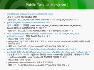 Public Task Utilities(cont.)
 xTaskHandle xTaskGetCurrentTaskHandle( void )
호출된 Task의 Handle값을 반환
– 설정 상수 : INCLUDE_xTaskGetCurrentTaskHandle = 1 or configUSE_MUTEXES == 1
 portBASE_TYPE xTaskGetSchedulerState( void )
현재 스케줄러의 상태를 “taskSCHEDULER_NOT_STARTED, taskSCHEDULER_RUNNING,
taskSCHEDULER_SUSPENDED”중 하나로 반환
– 설정 상수 : INCLUDE_ xTaskGetSchedulerState = 1 or configUSE_TIMERS == 1
 void vTaskSetApplicationTaskTag( xTaskHandle xTask, pdTASK_HOOK_CODE
pxHookFunction ) : 해당 Task의 Tag값을 설정
– xTask : 해당 Task의 Handle
– pxTagValue : Tag값으로 사용할 함수의 포인터, xTaskCallApplicationTaskHook()에서 사용될 함수를
정의하는 값이다.
– 설정 상수 ( FreeRTOSconfig.h ) : configUSE_APPLICATION_TASK_TAG = 1
 pdTASK_HOOK_CODE xTaskGetApplicationTaskTag( xTaskHandle xTask )
 portBASE_TYPE xTaskCallApplicationTaskHook( xTaskHandle xTask, void *pvParameter )
: 실행될 때마다 Task의 Tag값으로 명시된 Hook Function을 실행한다. 매개변수로 주어
진 pvParameter값을 Hook Function에 전달하여 사용할 수 있다.
– xTask : 해당 Task의 Handle
– pvParameter : Hook Function에서 사용될 값의 포인터
– 설정 상수 ( FreeRTOSconfig.h ) : configUSE_APPLICATION_TASK_TAG = 1
 