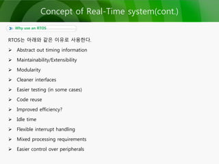 RTOS는 아래와 같은 이유로 사용한다.
 Abstract out timing information
 Maintainability/Extensibility
 Modularity
 Cleaner interfaces
 Easier testing (in some cases)
 Code reuse
 Improved efficiency?
 Idle time
 Flexible interrupt handling
 Mixed processing requirements
 Easier control over peripherals
Why use an RTOS
Concept of Real-Time system(cont.)
 
