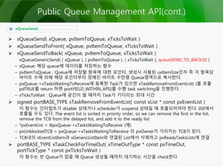  xQueueSend( xQueue, pvItemToQueue, xTicksToWait )
 xQueueSendToFront( xQueue, pvItemToQueue, xTicksToWait )
 xQueueSendToBack( xQueue, pvItemToQueue, xTicksToWait )
xQueueGenericSend( ( xQueue ), ( pvItemToQueue ), ( xTicksToWait ), queueSEND_TO_BACK(0) )
– xQueue: 해당 queue에 데이터를 저장하는 함수
– pvItemToQueue : Queue에 저장할 항목에 대한 포인터, 생성시 사용된 uxItemSize인자 즉 각 항목당
바이트 수에 의해 해당 포인터부터 정해진 바이트 수만큼 Queue영역으로 복사한다.
– pxQueue->xTasksWaitingToReceive에 등록한 Task가 있으면 xTaskRemoveFromEventList( )를 호출
pdTRUE를 return 하면 portYIELD_WITHIN_API()를 수행 task switching을 진행한다.
– xTicksToWait : Queue에 공간이 빌 때까지 Task가 기다리는 최대 시간
 signed portBASE_TYPE xTaskRemoveFromEventList( const xList * const pxEventList )
이 함수는 인터럽트가 disable 상태거나 scheduler가 suspend 상태일 때 호출되어져야 한다. ISR에서
호출될 수도 있다. The event list is sorted in priority order, so we can remove the first in the list,
remove the TCB from the delayed list, and add it to the ready list
– *pxEventList = &pxQueue->xTasksWaitingToReceive (예)
– pxUnblockedTCB = pxQueue->xTasksWaitingToReceive 의 pvOwner가 가리키는 TCB가 된다.
– TCB내의 xEventListItem과 xGenericListItem와 연결된 List에서 삭제하고 pxReadyTasksLists에 연결
 portBASE_TYPE xTaskCheckForTimeOut( xTimeOutType * const pxTimeOut,
portTickType * const pxTicksToWait )
이 함수는 빈 Queue가 없을 때 Queue 생성될 때까지 대기하는 시간을 check한다
xQueueSend
Public Queue Management API(cont.)
 