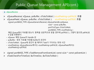  xQueueReceive( xQueue, pvBuffer, xTicksToWait ) xJustPeeking=pdFALSE 호출
 xQueuePeek( xQueue, pvBuffer, xTicksToWait ): xJustPeeking=pdTRUE 호출
signed portBASE_TYPE xQueueGenericReceive( xQueueHandle pxQueue,
void * const pvBuffer,
portTickType xTicksToWait,
portBASE_TYPE xJustPeeking )
해당 Queue에서 자료를 받는다. 항목을 성공적으로 받을 경우에 pdTRUE 1, 그렇지 않으면 pdFALSE
0 값을 반환한다.
– xQueue: 해당 Queue의 Handle 값
– pvBuffer : 받은 자료를 저장할 Buffer의 포인터
– xTicksToWait : Queue에 공간이 빌 때까지 Task가 기다리는 최대 시간
– xJustPeeking: xQueueReceive에서는 xJustPeeking=pdFALSE, xQueuePeek에서는
xJustPeeking=pdTRUE
 signed portBASE_TYPE xTaskRemoveFromEventList( const xList * const pxEventList )
 xTaskCheckForTimeOut( &xTimeOut, &xTicksToWait )
xQueueReceive
Public Queue Management API(cont.)
 