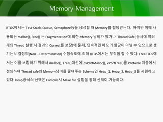 Memory Management
RTOS에서는 Task Stack, Queue, Semaphore등을 생성할 때 Memory를 할당받는다. 하지만 이때 사
용되는 malloc(), Free() 는 Fragmentation에 의한 Memory 낭비가 있거나 Thread Safe(동시에 여러
개의 Thread 실행 시 결과의 Correct를 보장)에 문제, 연속적인 메모리 할당이 아닐 수 있으므로 생
기는 비결정적(Non – Determination) 수행속도에 의해 RTOS에서는 부적합 할 수 있다. FreeRTOS에
서는 이를 보장하기 위해서 malloc(), Free()대신에 pvPortMalloc(), vPortFree()를 Portable 계층에서
정의하여 Thread safe와 Memory낭비를 줄여주는 Scheme인 Heap_1, Heap_2, Heap_3를 지원하고
있다. Heap방식의 선택은 Compile시 Make file 설정을 통해 선택이 가능하다.
 