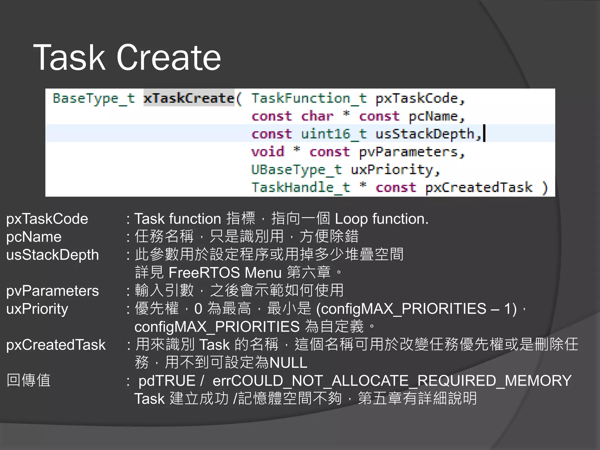 Task Create
pxTaskCode : Task function 指標，指向一個 Loop function.
pcName : 任務名稱，只是識別用，方便除錯
usStackDepth : 此參數用於設定程序或用掉多少堆疊空間
詳見 FreeRTOS Menu 第六章。
pvParameters : 輸入引數，之後會示範如何使用
uxPriority : 優先權，0 為最高，最小是 (configMAX_PRIORITIES – 1)，
configMAX_PRIORITIES 為自定義。
pxCreatedTask : 用來識別 Task 的名稱，這個名稱可用於改變任務優先權或是刪除任
務，用不到可設定為NULL
回傳值 : pdTRUE / errCOULD_NOT_ALLOCATE_REQUIRED_MEMORY
Task 建立成功 /記憶體空間不夠，第五章有詳細說明
 