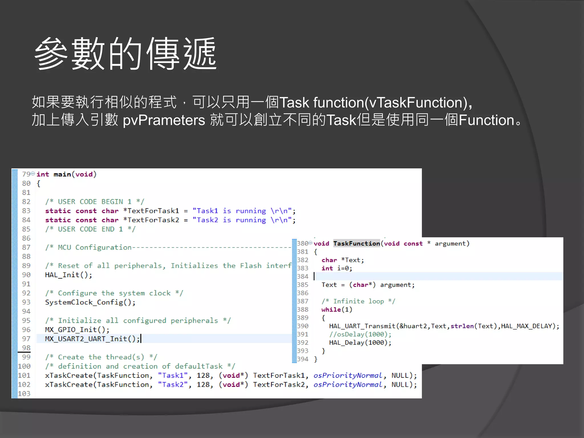 參數的傳遞
如果要執行相似的程式，可以只用一個Task function(vTaskFunction)，
加上傳入引數 pvPrameters 就可以創立不同的Task但是使用同一個Function。
 