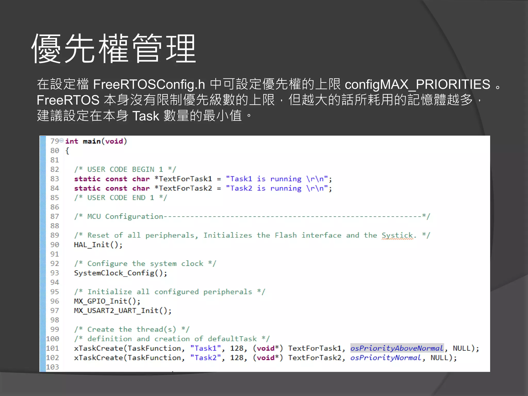 優先權管理
在設定檔 FreeRTOSConfig.h 中可設定優先權的上限 configMAX_PRIORITIES 。
FreeRTOS 本身沒有限制優先級數的上限，但越大的話所耗用的記憶體越多，
建議設定在本身 Task 數量的最小值。
 