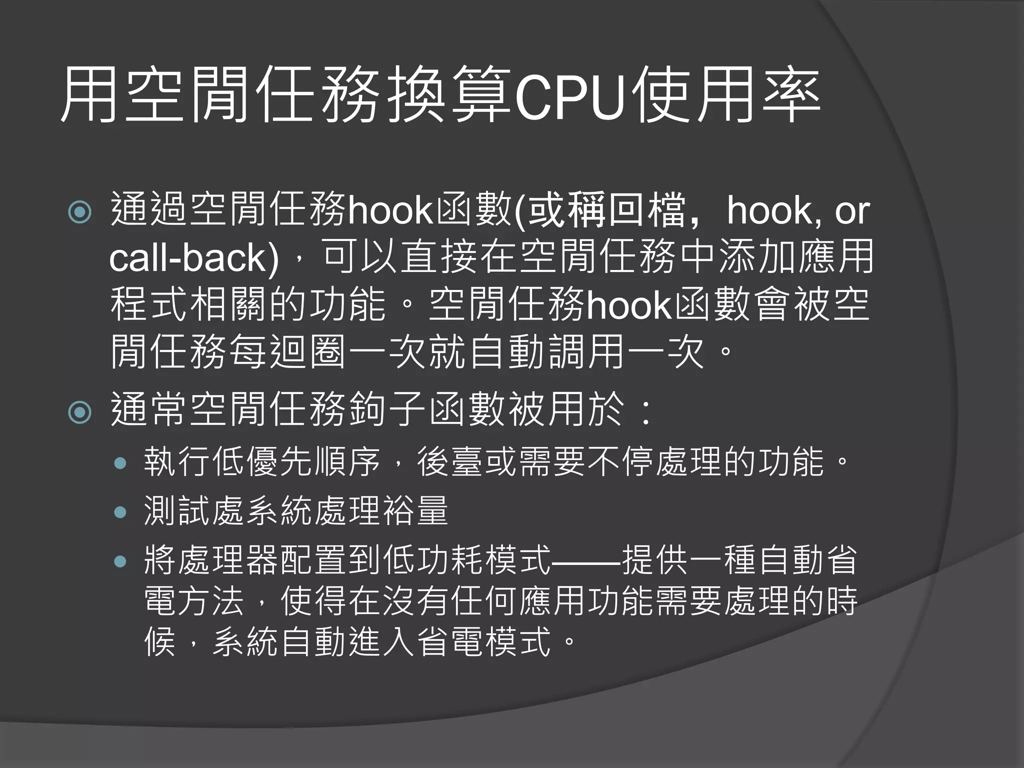 用空閒任務換算CPU使用率
 通過空閒任務hook函數(或稱回檔，hook, or
call-back)，可以直接在空閒任務中添加應用
程式相關的功能。空閒任務hook函數會被空
閒任務每迴圈一次就自動調用一次。
 通常空閒任務鉤子函數被用於：
 執行低優先順序，後臺或需要不停處理的功能。
 測試處系統處理裕量
 將處理器配置到低功耗模式——提供一種自動省
電方法，使得在沒有任何應用功能需要處理的時
候，系統自動進入省電模式。
 