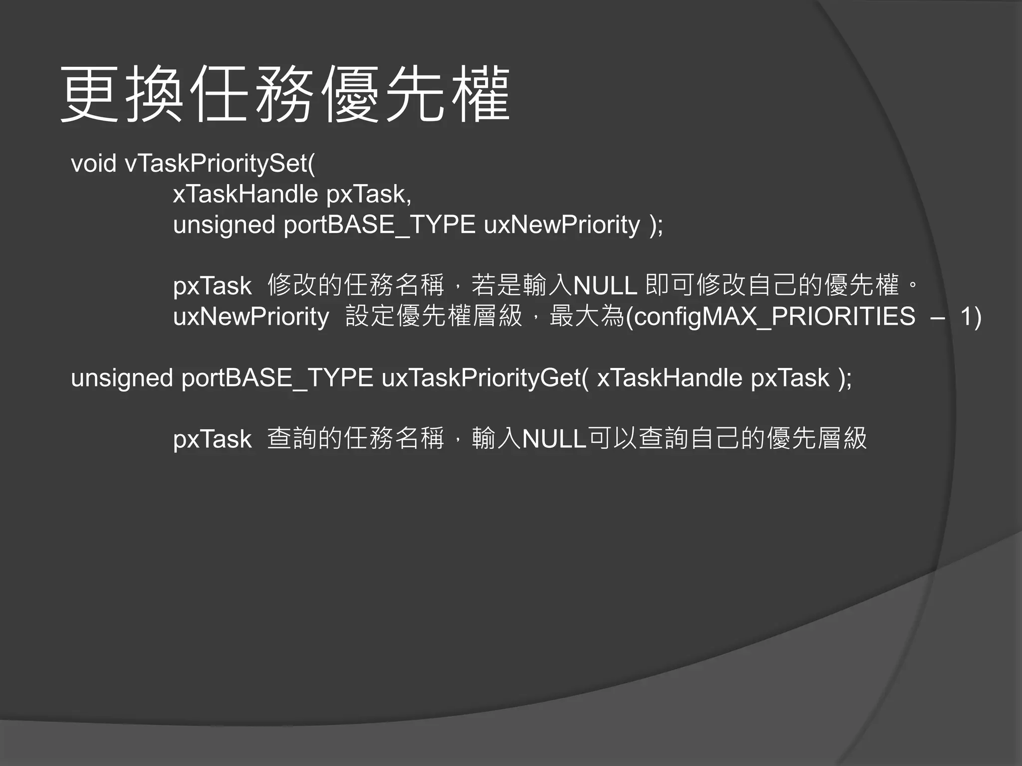 更換任務優先權
void vTaskPrioritySet(
xTaskHandle pxTask,
unsigned portBASE_TYPE uxNewPriority );
pxTask 修改的任務名稱，若是輸入NULL 即可修改自己的優先權。
uxNewPriority 設定優先權層級，最大為(configMAX_PRIORITIES – 1)
unsigned portBASE_TYPE uxTaskPriorityGet( xTaskHandle pxTask );
pxTask 查詢的任務名稱，輸入NULL可以查詢自己的優先層級
 