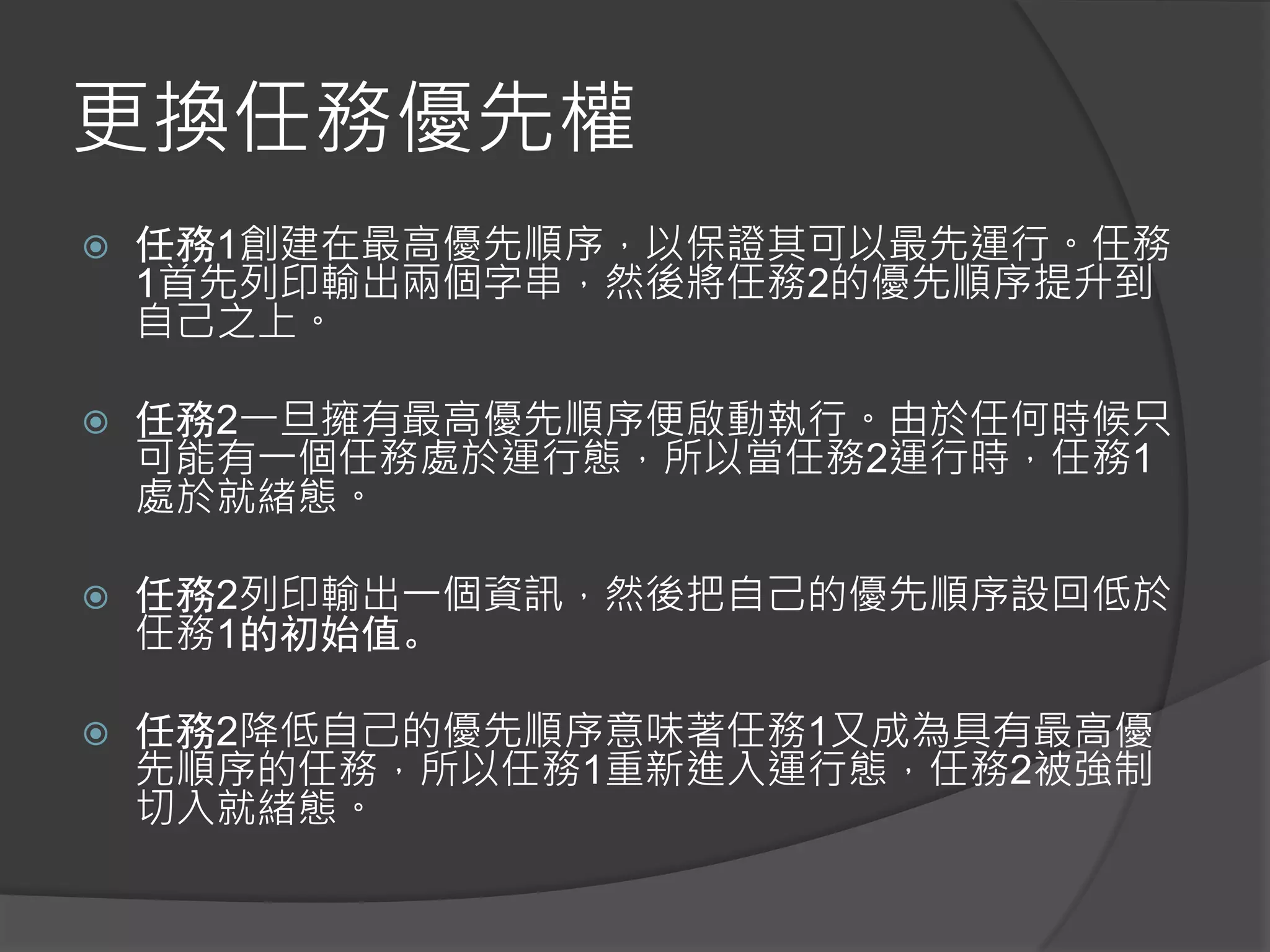 更換任務優先權
 任務1創建在最高優先順序，以保證其可以最先運行。任務
1首先列印輸出兩個字串，然後將任務2的優先順序提升到
自己之上。
 任務2一旦擁有最高優先順序便啟動執行。由於任何時候只
可能有一個任務處於運行態，所以當任務2運行時，任務1
處於就緒態。
 任務2列印輸出一個資訊，然後把自己的優先順序設回低於
任務1的初始值。
 任務2降低自己的優先順序意味著任務1又成為具有最高優
先順序的任務，所以任務1重新進入運行態，任務2被強制
切入就緒態。
 