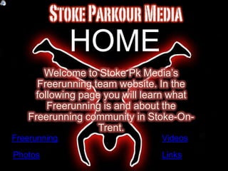 HOME
      Welcome to Stoke Pk Media’s
     Freerunning team website. In the
    following page you will learn what
       Freerunning is and about the
   Freerunning community in Stoke-On-
                  Trent.
Freerunning                    Videos
Photos                         Links
 