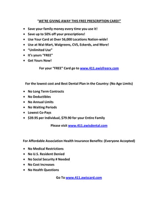 “WE’RE GIVING AWAY THIS FREE PRESCRIPTION CARD!”

   Save your family money every time you use it!
   Save up to 50% off your prescriptions!
   Use Your Card at Over 56,000 Locations Nation-wide!
   Use at Wal-Mart, Walgreens, CVS, Eckerds, and More!
   “Unlimited Use”
   It’s yours “FREE”
   Get Yours Now!

          For your “FREE” Card go to www.411.awisfreerx.com



 For the lowest cost and Best Dental Plan in the Country: (No Age Limits)

   No Long Term Contracts
   No Deductibles
   No Annual Limits
   No Waiting Periods
   Lowest Co-Pays
   $39.95 per Individual, $79.90 for your Entire Family

                  Please visit www.411.awisdental.com



For Affordable Association Health Insurance Benefits: (Everyone Accepted)

   No Medical Restrictions
   No U.S. Resident Denied
   No Social Security # Needed
   No Cost Increases
   No Health Questions

                      Go To www.411.awiscard.com
 