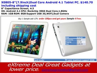 X0805-8"(7.9inch)Dual Core Android 4.1 Tablet PC. $140.70
including shipping cost
8” Capacitance Screen, 4:3
OS: Android 4.1 CPU: Rockchip 3066 Dual Core,1.8GHz
RAM: 1GB ROM: 8GB Support USB 3G,WIFI,Dual Camera

            Buy 1 Sample add 12%   order 100pcs and get yours Sample 4 Free.




                                                            ITEM          $129.20
                                                            Accessories   $0.00
                                                            Shipping      $11.50
                                                            Total         $140.70




                            Card reader                     TF card, maximum support 32GB
 