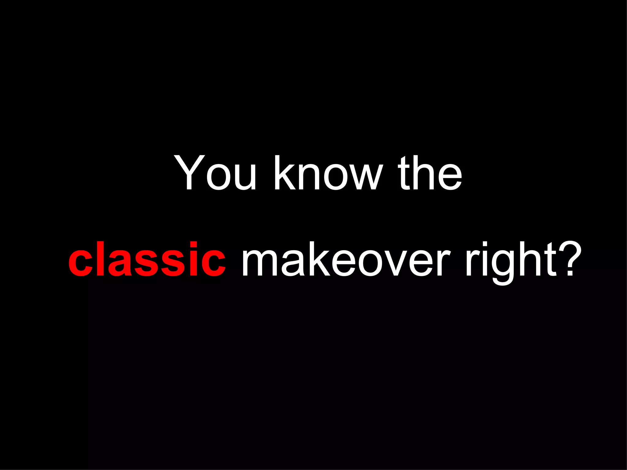 You know the classic makeover right?