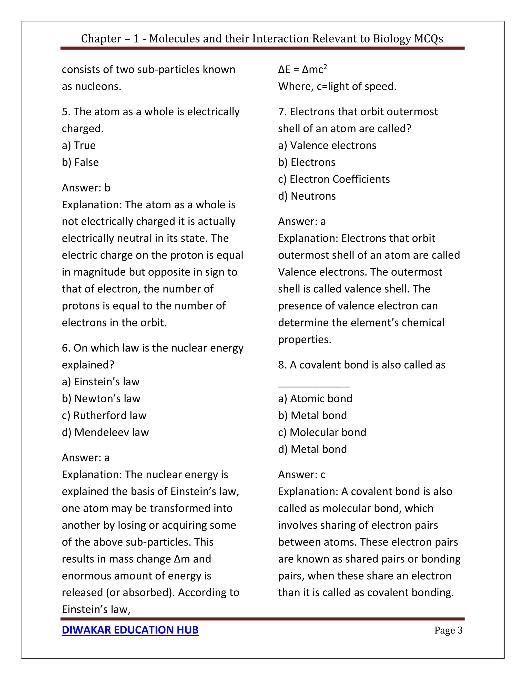 Chapter – 1 - Molecules and their Interaction Relevant to Biology MCQs
DIWAKAR EDUCATION HUB Page 3
consists of two sub-particles known
as nucleons.
5. The atom as a whole is electrically
charged.
a) True
b) False
Answer: b
Explanation: The atom as a whole is
not electrically charged it is actually
electrically neutral in its state. The
electric charge on the proton is equal
in magnitude but opposite in sign to
that of electron, the number of
protons is equal to the number of
electrons in the orbit.
6. On which law is the nuclear energy
explained?
a) Einstein’s law
b) Newton’s law
c) Rutherford law
d) Mendeleev law
Answer: a
Explanation: The nuclear energy is
explained the basis of Einstein’s law,
one atom may be transformed into
another by losing or acquiring some
of the above sub-particles. This
results in mass change Δm and
enormous amount of energy is
released (or absorbed). According to
Einstein’s law,
ΔE = Δmc2
Where, c=light of speed.
7. Electrons that orbit outermost
shell of an atom are called?
a) Valence electrons
b) Electrons
c) Electron Coefficients
d) Neutrons
Answer: a
Explanation: Electrons that orbit
outermost shell of an atom are called
Valence electrons. The outermost
shell is called valence shell. The
presence of valence electron can
determine the element’s chemical
properties.
8. A covalent bond is also called as
____________
a) Atomic bond
b) Metal bond
c) Molecular bond
d) Metal bond
Answer: c
Explanation: A covalent bond is also
called as molecular bond, which
involves sharing of electron pairs
between atoms. These electron pairs
are known as shared pairs or bonding
pairs, when these share an electron
than it is called as covalent bonding.
 