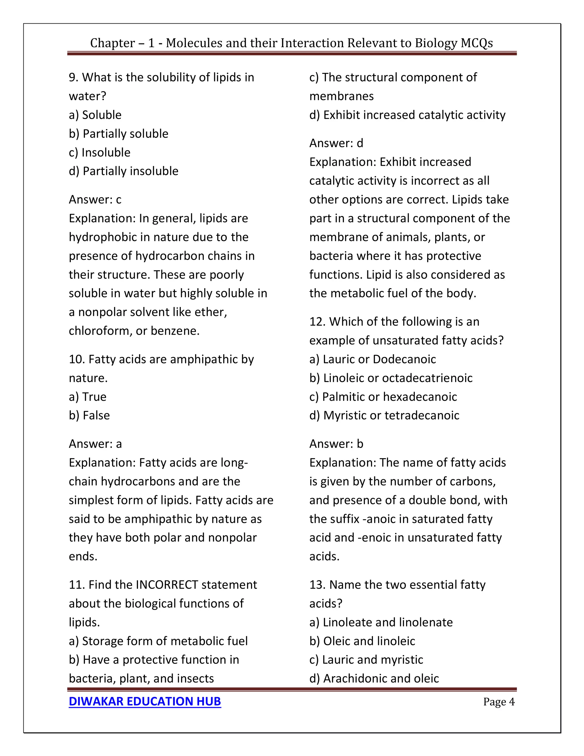 Chapter – 1 - Molecules and their Interaction Relevant to Biology MCQs
DIWAKAR EDUCATION HUB Page 4
9. What is the solubility of lipids in
water?
a) Soluble
b) Partially soluble
c) Insoluble
d) Partially insoluble
Answer: c
Explanation: In general, lipids are
hydrophobic in nature due to the
presence of hydrocarbon chains in
their structure. These are poorly
soluble in water but highly soluble in
a nonpolar solvent like ether,
chloroform, or benzene.
10. Fatty acids are amphipathic by
nature.
a) True
b) False
Answer: a
Explanation: Fatty acids are long-
chain hydrocarbons and are the
simplest form of lipids. Fatty acids are
said to be amphipathic by nature as
they have both polar and nonpolar
ends.
11. Find the INCORRECT statement
about the biological functions of
lipids.
a) Storage form of metabolic fuel
b) Have a protective function in
bacteria, plant, and insects
c) The structural component of
membranes
d) Exhibit increased catalytic activity
Answer: d
Explanation: Exhibit increased
catalytic activity is incorrect as all
other options are correct. Lipids take
part in a structural component of the
membrane of animals, plants, or
bacteria where it has protective
functions. Lipid is also considered as
the metabolic fuel of the body.
12. Which of the following is an
example of unsaturated fatty acids?
a) Lauric or Dodecanoic
b) Linoleic or octadecatrienoic
c) Palmitic or hexadecanoic
d) Myristic or tetradecanoic
Answer: b
Explanation: The name of fatty acids
is given by the number of carbons,
and presence of a double bond, with
the suffix -anoic in saturated fatty
acid and -enoic in unsaturated fatty
acids.
13. Name the two essential fatty
acids?
a) Linoleate and linolenate
b) Oleic and linoleic
c) Lauric and myristic
d) Arachidonic and oleic
 