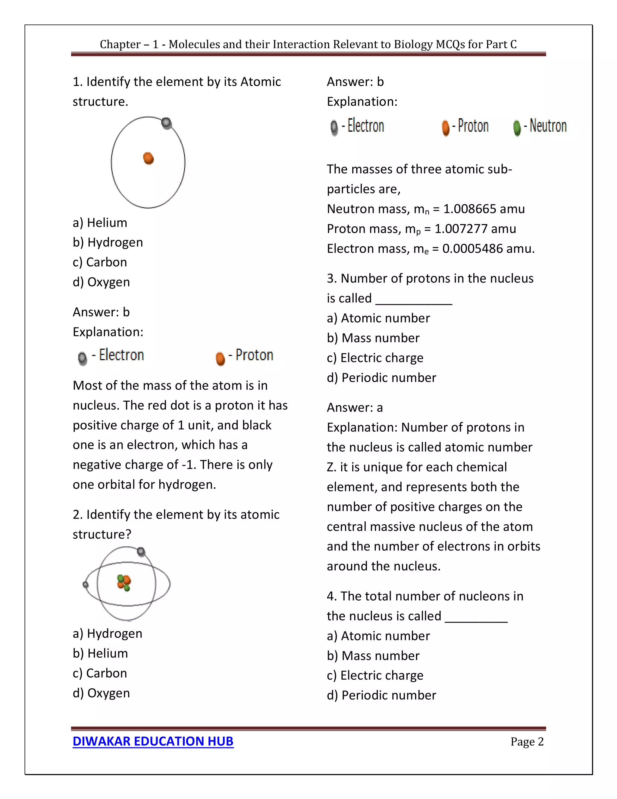 Chapter – 1 - Molecules and their Interaction Relevant to Biology MCQs for Part C
DIWAKAR EDUCATION HUB Page 2
1. Identify the element by its Atomic
structure.
a) Helium
b) Hydrogen
c) Carbon
d) Oxygen
Answer: b
Explanation:
Most of the mass of the atom is in
nucleus. The red dot is a proton it has
positive charge of 1 unit, and black
one is an electron, which has a
negative charge of -1. There is only
one orbital for hydrogen.
2. Identify the element by its atomic
structure?
a) Hydrogen
b) Helium
c) Carbon
d) Oxygen
Answer: b
Explanation:
The masses of three atomic sub-
particles are,
Neutron mass, mn = 1.008665 amu
Proton mass, mp = 1.007277 amu
Electron mass, me = 0.0005486 amu.
3. Number of protons in the nucleus
is called ___________
a) Atomic number
b) Mass number
c) Electric charge
d) Periodic number
Answer: a
Explanation: Number of protons in
the nucleus is called atomic number
Z. it is unique for each chemical
element, and represents both the
number of positive charges on the
central massive nucleus of the atom
and the number of electrons in orbits
around the nucleus.
4. The total number of nucleons in
the nucleus is called _________
a) Atomic number
b) Mass number
c) Electric charge
d) Periodic number
 