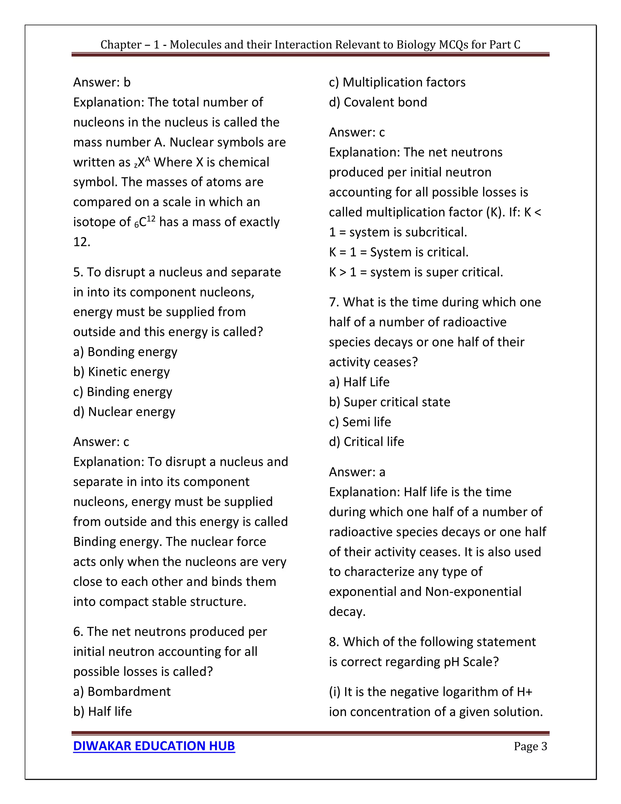 Chapter – 1 - Molecules and their Interaction Relevant to Biology MCQs for Part C
DIWAKAR EDUCATION HUB Page 3
Answer: b
Explanation: The total number of
nucleons in the nucleus is called the
mass number A. Nuclear symbols are
written as zXA
Where X is chemical
symbol. The masses of atoms are
compared on a scale in which an
isotope of 6C12
has a mass of exactly
12.
5. To disrupt a nucleus and separate
in into its component nucleons,
energy must be supplied from
outside and this energy is called?
a) Bonding energy
b) Kinetic energy
c) Binding energy
d) Nuclear energy
Answer: c
Explanation: To disrupt a nucleus and
separate in into its component
nucleons, energy must be supplied
from outside and this energy is called
Binding energy. The nuclear force
acts only when the nucleons are very
close to each other and binds them
into compact stable structure.
6. The net neutrons produced per
initial neutron accounting for all
possible losses is called?
a) Bombardment
b) Half life
c) Multiplication factors
d) Covalent bond
Answer: c
Explanation: The net neutrons
produced per initial neutron
accounting for all possible losses is
called multiplication factor (K). If: K <
1 = system is subcritical.
K = 1 = System is critical.
K > 1 = system is super critical.
7. What is the time during which one
half of a number of radioactive
species decays or one half of their
activity ceases?
a) Half Life
b) Super critical state
c) Semi life
d) Critical life
Answer: a
Explanation: Half life is the time
during which one half of a number of
radioactive species decays or one half
of their activity ceases. It is also used
to characterize any type of
exponential and Non-exponential
decay.
8. Which of the following statement
is correct regarding pH Scale?
(i) It is the negative logarithm of H+
ion concentration of a given solution.
 