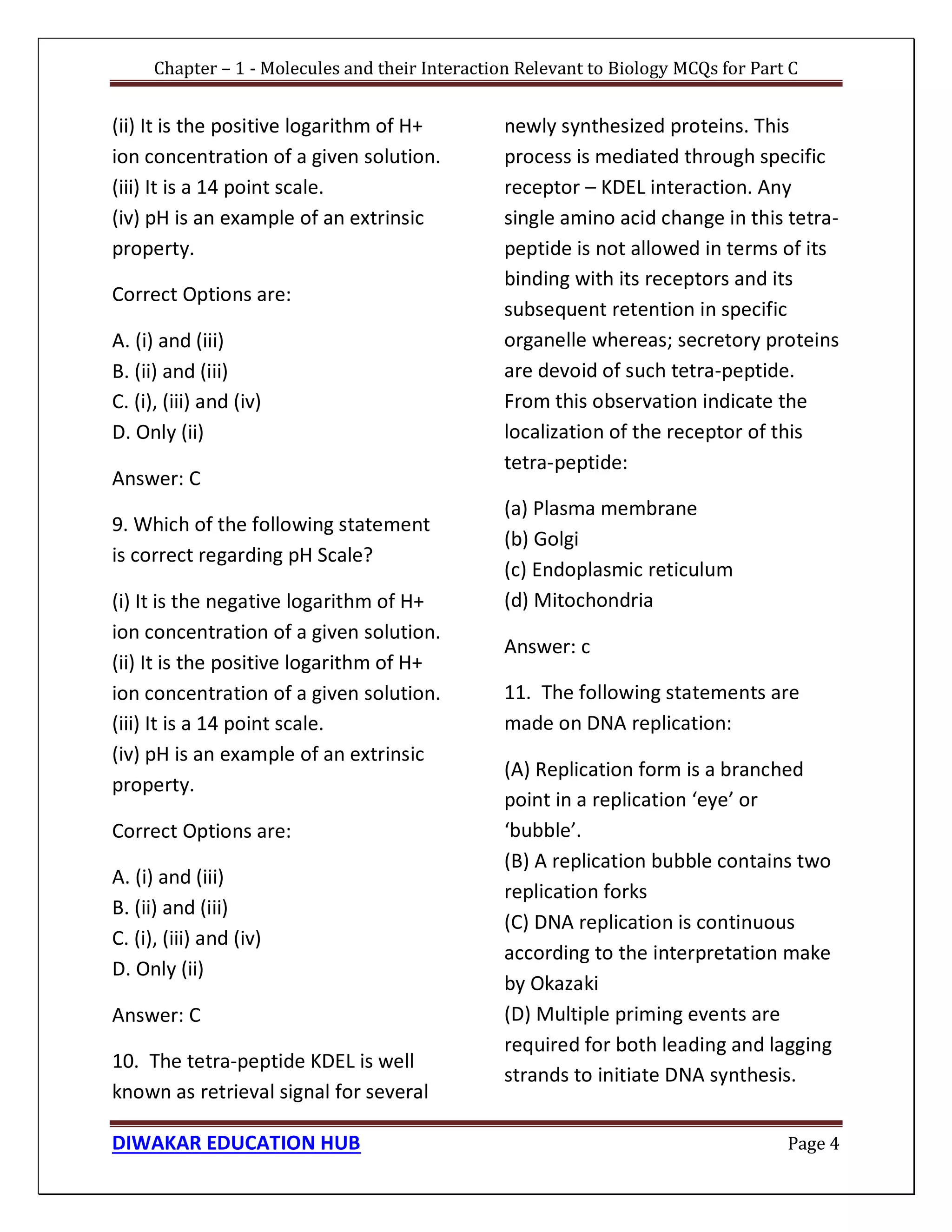 Chapter – 1 - Molecules and their Interaction Relevant to Biology MCQs for Part C
DIWAKAR EDUCATION HUB Page 4
(ii) It is the positive logarithm of H+
ion concentration of a given solution.
(iii) It is a 14 point scale.
(iv) pH is an example of an extrinsic
property.
Correct Options are:
A. (i) and (iii)
B. (ii) and (iii)
C. (i), (iii) and (iv)
D. Only (ii)
Answer: C
9. Which of the following statement
is correct regarding pH Scale?
(i) It is the negative logarithm of H+
ion concentration of a given solution.
(ii) It is the positive logarithm of H+
ion concentration of a given solution.
(iii) It is a 14 point scale.
(iv) pH is an example of an extrinsic
property.
Correct Options are:
A. (i) and (iii)
B. (ii) and (iii)
C. (i), (iii) and (iv)
D. Only (ii)
Answer: C
10. The tetra-peptide KDEL is well
known as retrieval signal for several
newly synthesized proteins. This
process is mediated through specific
receptor – KDEL interaction. Any
single amino acid change in this tetra-
peptide is not allowed in terms of its
binding with its receptors and its
subsequent retention in specific
organelle whereas; secretory proteins
are devoid of such tetra-peptide.
From this observation indicate the
localization of the receptor of this
tetra-peptide:
(a) Plasma membrane
(b) Golgi
(c) Endoplasmic reticulum
(d) Mitochondria
Answer: c
11. The following statements are
made on DNA replication:
(A) Replication form is a branched
point in a replication ‘eye’ or
‘bubble’.
(B) A replication bubble contains two
replication forks
(C) DNA replication is continuous
according to the interpretation make
by Okazaki
(D) Multiple priming events are
required for both leading and lagging
strands to initiate DNA synthesis.
 
