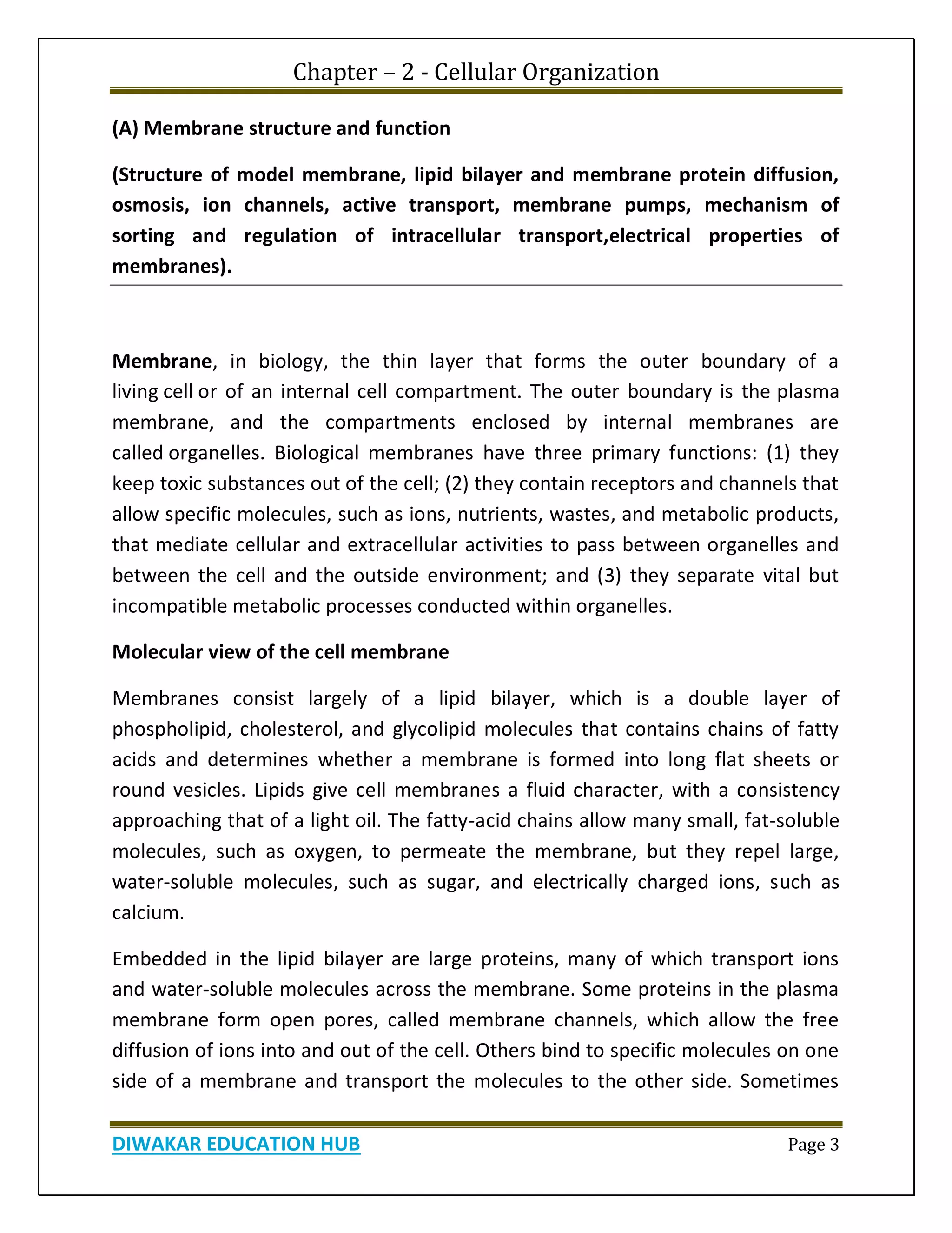 Chapter – 2 - Cellular Organization
DIWAKAR EDUCATION HUB Page 3
(A) Membrane structure and function
(Structure of model membrane, lipid bilayer and membrane protein diffusion,
osmosis, ion channels, active transport, membrane pumps, mechanism of
sorting and regulation of intracellular transport,electrical properties of
membranes).
Membrane, in biology, the thin layer that forms the outer boundary of a
living cell or of an internal cell compartment. The outer boundary is the plasma
membrane, and the compartments enclosed by internal membranes are
called organelles. Biological membranes have three primary functions: (1) they
keep toxic substances out of the cell; (2) they contain receptors and channels that
allow specific molecules, such as ions, nutrients, wastes, and metabolic products,
that mediate cellular and extracellular activities to pass between organelles and
between the cell and the outside environment; and (3) they separate vital but
incompatible metabolic processes conducted within organelles.
Molecular view of the cell membrane
Membranes consist largely of a lipid bilayer, which is a double layer of
phospholipid, cholesterol, and glycolipid molecules that contains chains of fatty
acids and determines whether a membrane is formed into long flat sheets or
round vesicles. Lipids give cell membranes a fluid character, with a consistency
approaching that of a light oil. The fatty-acid chains allow many small, fat-soluble
molecules, such as oxygen, to permeate the membrane, but they repel large,
water-soluble molecules, such as sugar, and electrically charged ions, such as
calcium.
Embedded in the lipid bilayer are large proteins, many of which transport ions
and water-soluble molecules across the membrane. Some proteins in the plasma
membrane form open pores, called membrane channels, which allow the free
diffusion of ions into and out of the cell. Others bind to specific molecules on one
side of a membrane and transport the molecules to the other side. Sometimes
 