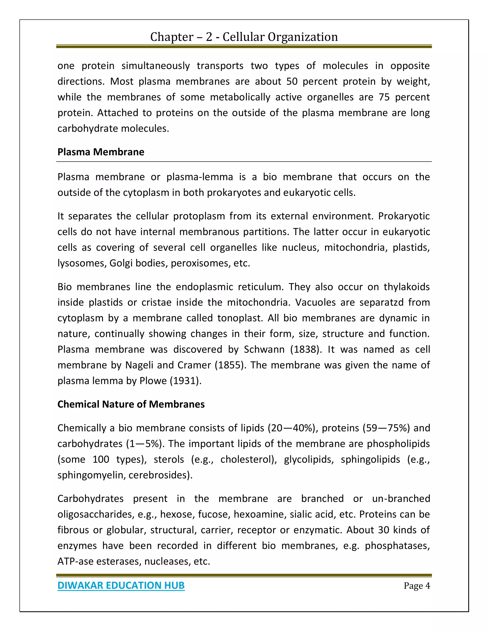 Chapter – 2 - Cellular Organization
DIWAKAR EDUCATION HUB Page 4
one protein simultaneously transports two types of molecules in opposite
directions. Most plasma membranes are about 50 percent protein by weight,
while the membranes of some metabolically active organelles are 75 percent
protein. Attached to proteins on the outside of the plasma membrane are long
carbohydrate molecules.
Plasma Membrane
Plasma membrane or plasma-lemma is a bio membrane that occurs on the
outside of the cytoplasm in both prokaryotes and eukaryotic cells.
It separates the cellular protoplasm from its external environment. Prokaryotic
cells do not have internal membranous partitions. The latter occur in eukaryotic
cells as covering of several cell organelles like nucleus, mitochondria, plastids,
lysosomes, Golgi bodies, peroxisomes, etc.
Bio membranes line the endoplasmic reticulum. They also occur on thylakoids
inside plastids or cristae inside the mitochondria. Vacuoles are separatzd from
cytoplasm by a membrane called tonoplast. All bio membranes are dynamic in
nature, continually showing changes in their form, size, structure and function.
Plasma membrane was discovered by Schwann (1838). It was named as cell
membrane by Nageli and Cramer (1855). The membrane was given the name of
plasma lemma by Plowe (1931).
Chemical Nature of Membranes
Chemically a bio membrane consists of lipids (20—40%), proteins (59—75%) and
carbohydrates (1—5%). The important lipids of the membrane are phospholipids
(some 100 types), sterols (e.g., cholesterol), glycolipids, sphingolipids (e.g.,
sphingomyelin, cerebrosides).
Carbohydrates present in the membrane are branched or un-branched
oligosaccharides, e.g., hexose, fucose, hexoamine, sialic acid, etc. Proteins can be
fibrous or globular, structural, carrier, receptor or enzymatic. About 30 kinds of
enzymes have been recorded in different bio membranes, e.g. phosphatases,
ATP-ase esterases, nucleases, etc.
 