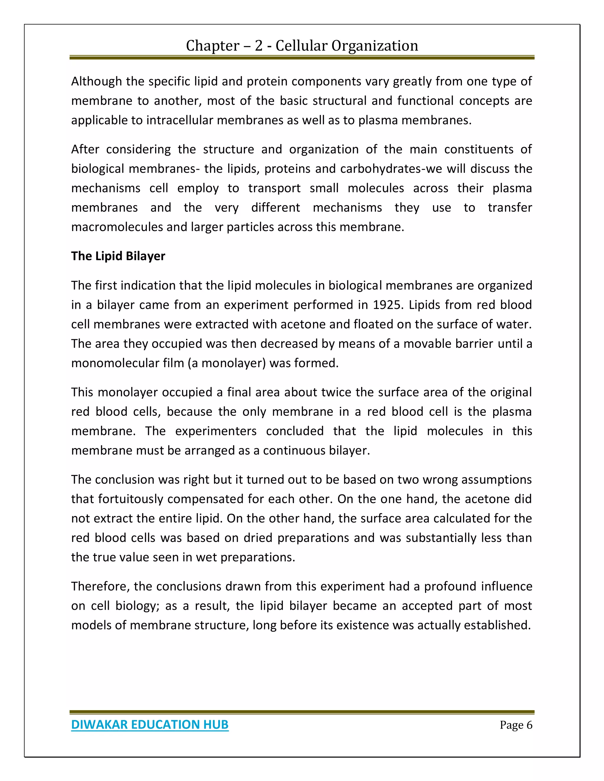 Chapter – 2 - Cellular Organization
DIWAKAR EDUCATION HUB Page 6
Although the specific lipid and protein components vary greatly from one type of
membrane to another, most of the basic structural and functional concepts are
applicable to intracellular membranes as well as to plasma membranes.
After considering the structure and organization of the main constituents of
biological membranes- the lipids, proteins and carbohydrates-we will discuss the
mechanisms cell employ to transport small molecules across their plasma
membranes and the very different mechanisms they use to transfer
macromolecules and larger particles across this membrane.
The Lipid Bilayer
The first indication that the lipid molecules in biological membranes are organized
in a bilayer came from an experiment performed in 1925. Lipids from red blood
cell membranes were extracted with acetone and floated on the surface of water.
The area they occupied was then decreased by means of a movable barrier until a
monomolecular film (a monolayer) was formed.
This monolayer occupied a final area about twice the surface area of the original
red blood cells, because the only membrane in a red blood cell is the plasma
membrane. The experimenters concluded that the lipid molecules in this
membrane must be arranged as a continuous bilayer.
The conclusion was right but it turned out to be based on two wrong assumptions
that fortuitously compensated for each other. On the one hand, the acetone did
not extract the entire lipid. On the other hand, the surface area calculated for the
red blood cells was based on dried preparations and was substantially less than
the true value seen in wet preparations.
Therefore, the conclusions drawn from this experiment had a profound influence
on cell biology; as a result, the lipid bilayer became an accepted part of most
models of membrane structure, long before its existence was actually established.
 