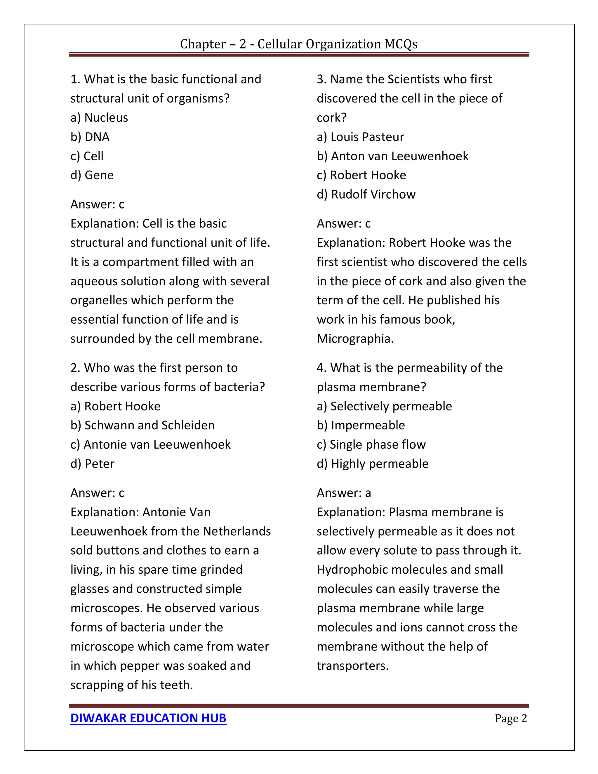 Chapter – 2 - Cellular Organization MCQs
DIWAKAR EDUCATION HUB Page 2
1. What is the basic functional and
structural unit of organisms?
a) Nucleus
b) DNA
c) Cell
d) Gene
Answer: c
Explanation: Cell is the basic
structural and functional unit of life.
It is a compartment filled with an
aqueous solution along with several
organelles which perform the
essential function of life and is
surrounded by the cell membrane.
2. Who was the first person to
describe various forms of bacteria?
a) Robert Hooke
b) Schwann and Schleiden
c) Antonie van Leeuwenhoek
d) Peter
Answer: c
Explanation: Antonie Van
Leeuwenhoek from the Netherlands
sold buttons and clothes to earn a
living, in his spare time grinded
glasses and constructed simple
microscopes. He observed various
forms of bacteria under the
microscope which came from water
in which pepper was soaked and
scrapping of his teeth.
3. Name the Scientists who first
discovered the cell in the piece of
cork?
a) Louis Pasteur
b) Anton van Leeuwenhoek
c) Robert Hooke
d) Rudolf Virchow
Answer: c
Explanation: Robert Hooke was the
first scientist who discovered the cells
in the piece of cork and also given the
term of the cell. He published his
work in his famous book,
Micrographia.
4. What is the permeability of the
plasma membrane?
a) Selectively permeable
b) Impermeable
c) Single phase flow
d) Highly permeable
Answer: a
Explanation: Plasma membrane is
selectively permeable as it does not
allow every solute to pass through it.
Hydrophobic molecules and small
molecules can easily traverse the
plasma membrane while large
molecules and ions cannot cross the
membrane without the help of
transporters.
 