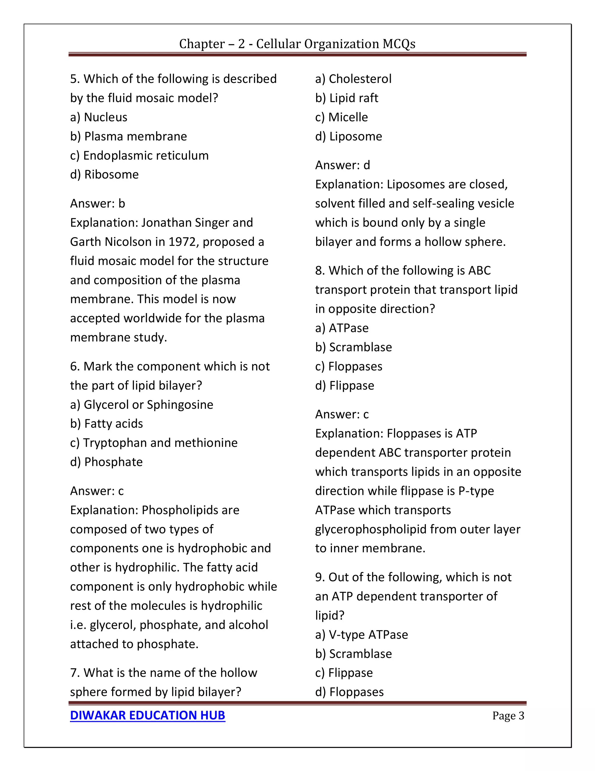 Chapter – 2 - Cellular Organization MCQs
DIWAKAR EDUCATION HUB Page 3
5. Which of the following is described
by the fluid mosaic model?
a) Nucleus
b) Plasma membrane
c) Endoplasmic reticulum
d) Ribosome
Answer: b
Explanation: Jonathan Singer and
Garth Nicolson in 1972, proposed a
fluid mosaic model for the structure
and composition of the plasma
membrane. This model is now
accepted worldwide for the plasma
membrane study.
6. Mark the component which is not
the part of lipid bilayer?
a) Glycerol or Sphingosine
b) Fatty acids
c) Tryptophan and methionine
d) Phosphate
Answer: c
Explanation: Phospholipids are
composed of two types of
components one is hydrophobic and
other is hydrophilic. The fatty acid
component is only hydrophobic while
rest of the molecules is hydrophilic
i.e. glycerol, phosphate, and alcohol
attached to phosphate.
7. What is the name of the hollow
sphere formed by lipid bilayer?
a) Cholesterol
b) Lipid raft
c) Micelle
d) Liposome
Answer: d
Explanation: Liposomes are closed,
solvent filled and self-sealing vesicle
which is bound only by a single
bilayer and forms a hollow sphere.
8. Which of the following is ABC
transport protein that transport lipid
in opposite direction?
a) ATPase
b) Scramblase
c) Floppases
d) Flippase
Answer: c
Explanation: Floppases is ATP
dependent ABC transporter protein
which transports lipids in an opposite
direction while flippase is P-type
ATPase which transports
glycerophospholipid from outer layer
to inner membrane.
9. Out of the following, which is not
an ATP dependent transporter of
lipid?
a) V-type ATPase
b) Scramblase
c) Flippase
d) Floppases
 