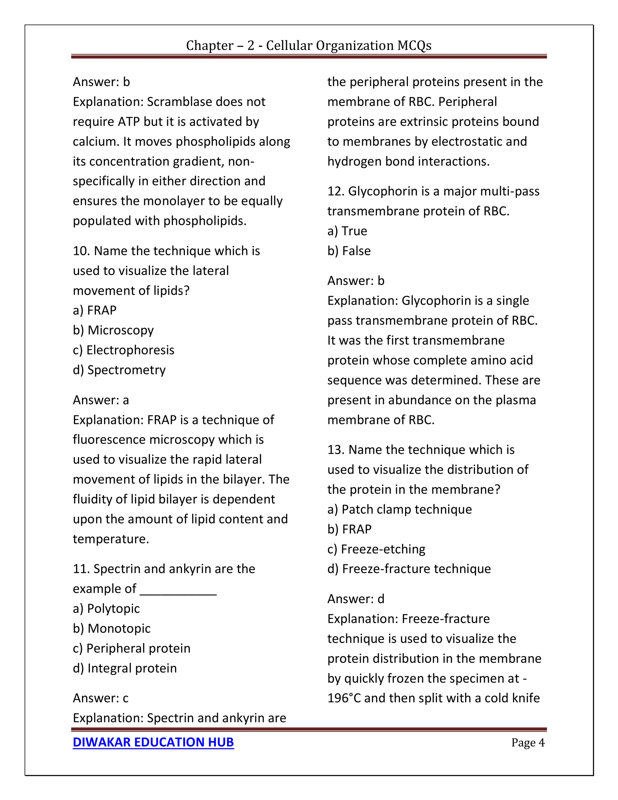 Chapter – 2 - Cellular Organization MCQs
DIWAKAR EDUCATION HUB Page 4
Answer: b
Explanation: Scramblase does not
require ATP but it is activated by
calcium. It moves phospholipids along
its concentration gradient, non-
specifically in either direction and
ensures the monolayer to be equally
populated with phospholipids.
10. Name the technique which is
used to visualize the lateral
movement of lipids?
a) FRAP
b) Microscopy
c) Electrophoresis
d) Spectrometry
Answer: a
Explanation: FRAP is a technique of
fluorescence microscopy which is
used to visualize the rapid lateral
movement of lipids in the bilayer. The
fluidity of lipid bilayer is dependent
upon the amount of lipid content and
temperature.
11. Spectrin and ankyrin are the
example of ___________
a) Polytopic
b) Monotopic
c) Peripheral protein
d) Integral protein
Answer: c
Explanation: Spectrin and ankyrin are
the peripheral proteins present in the
membrane of RBC. Peripheral
proteins are extrinsic proteins bound
to membranes by electrostatic and
hydrogen bond interactions.
12. Glycophorin is a major multi-pass
transmembrane protein of RBC.
a) True
b) False
Answer: b
Explanation: Glycophorin is a single
pass transmembrane protein of RBC.
It was the first transmembrane
protein whose complete amino acid
sequence was determined. These are
present in abundance on the plasma
membrane of RBC.
13. Name the technique which is
used to visualize the distribution of
the protein in the membrane?
a) Patch clamp technique
b) FRAP
c) Freeze-etching
d) Freeze-fracture technique
Answer: d
Explanation: Freeze-fracture
technique is used to visualize the
protein distribution in the membrane
by quickly frozen the specimen at -
196°C and then split with a cold knife
 