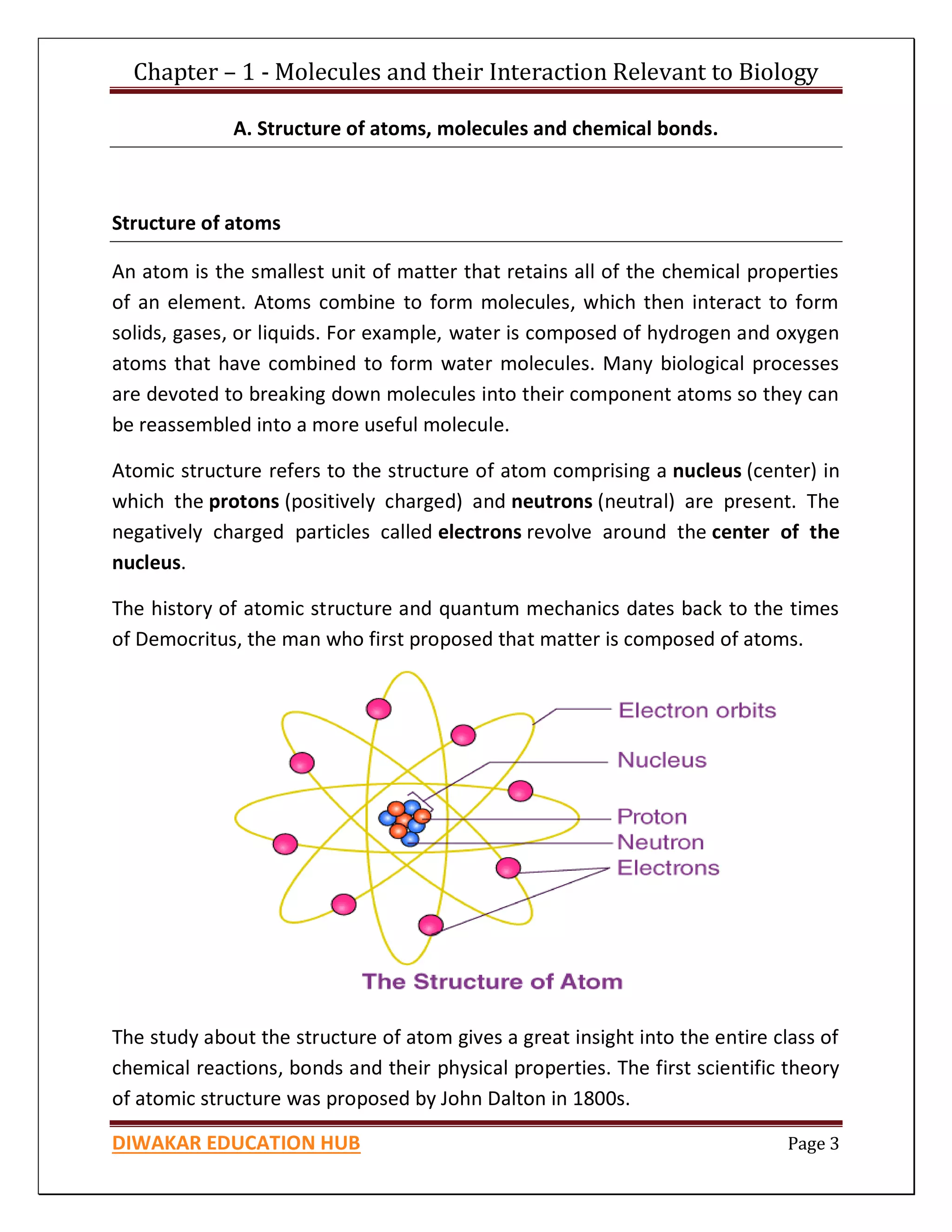 Chapter – 1 - Molecules and their Interaction Relevant to Biology
DIWAKAR EDUCATION HUB Page 3
A. Structure of atoms, molecules and chemical bonds.
Structure of atoms
An atom is the smallest unit of matter that retains all of the chemical properties
of an element. Atoms combine to form molecules, which then interact to form
solids, gases, or liquids. For example, water is composed of hydrogen and oxygen
atoms that have combined to form water molecules. Many biological processes
are devoted to breaking down molecules into their component atoms so they can
be reassembled into a more useful molecule.
Atomic structure refers to the structure of atom comprising a nucleus (center) in
which the protons (positively charged) and neutrons (neutral) are present. The
negatively charged particles called electrons revolve around the center of the
nucleus.
The history of atomic structure and quantum mechanics dates back to the times
of Democritus, the man who first proposed that matter is composed of atoms.
The study about the structure of atom gives a great insight into the entire class of
chemical reactions, bonds and their physical properties. The first scientific theory
of atomic structure was proposed by John Dalton in 1800s.
 