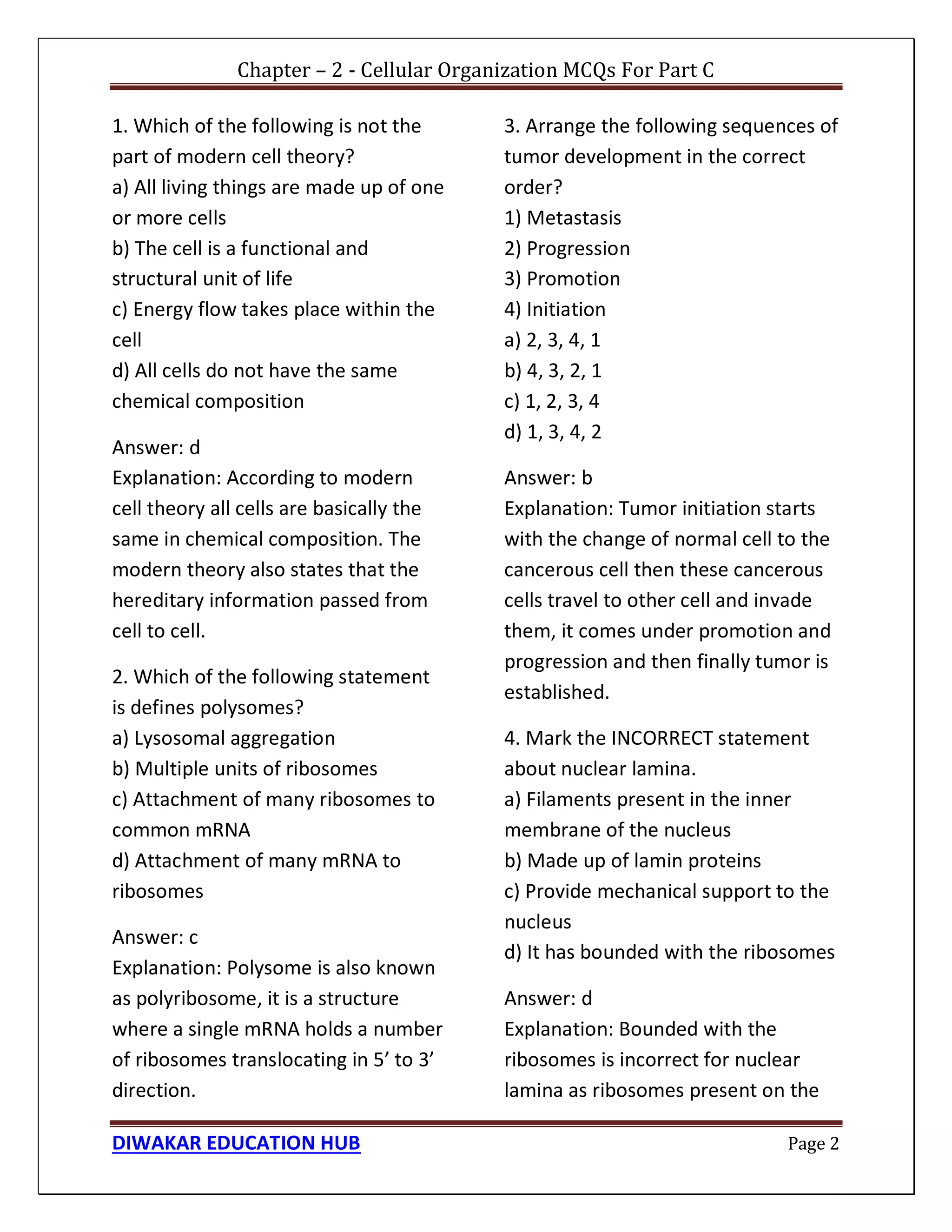 Chapter – 2 - Cellular Organization MCQs For Part C
DIWAKAR EDUCATION HUB Page 2
1. Which of the following is not the
part of modern cell theory?
a) All living things are made up of one
or more cells
b) The cell is a functional and
structural unit of life
c) Energy flow takes place within the
cell
d) All cells do not have the same
chemical composition
Answer: d
Explanation: According to modern
cell theory all cells are basically the
same in chemical composition. The
modern theory also states that the
hereditary information passed from
cell to cell.
2. Which of the following statement
is defines polysomes?
a) Lysosomal aggregation
b) Multiple units of ribosomes
c) Attachment of many ribosomes to
common mRNA
d) Attachment of many mRNA to
ribosomes
Answer: c
Explanation: Polysome is also known
as polyribosome, it is a structure
where a single mRNA holds a number
of ribosomes translocating in 5’ to 3’
direction.
3. Arrange the following sequences of
tumor development in the correct
order?
1) Metastasis
2) Progression
3) Promotion
4) Initiation
a) 2, 3, 4, 1
b) 4, 3, 2, 1
c) 1, 2, 3, 4
d) 1, 3, 4, 2
Answer: b
Explanation: Tumor initiation starts
with the change of normal cell to the
cancerous cell then these cancerous
cells travel to other cell and invade
them, it comes under promotion and
progression and then finally tumor is
established.
4. Mark the INCORRECT statement
about nuclear lamina.
a) Filaments present in the inner
membrane of the nucleus
b) Made up of lamin proteins
c) Provide mechanical support to the
nucleus
d) It has bounded with the ribosomes
Answer: d
Explanation: Bounded with the
ribosomes is incorrect for nuclear
lamina as ribosomes present on the
 