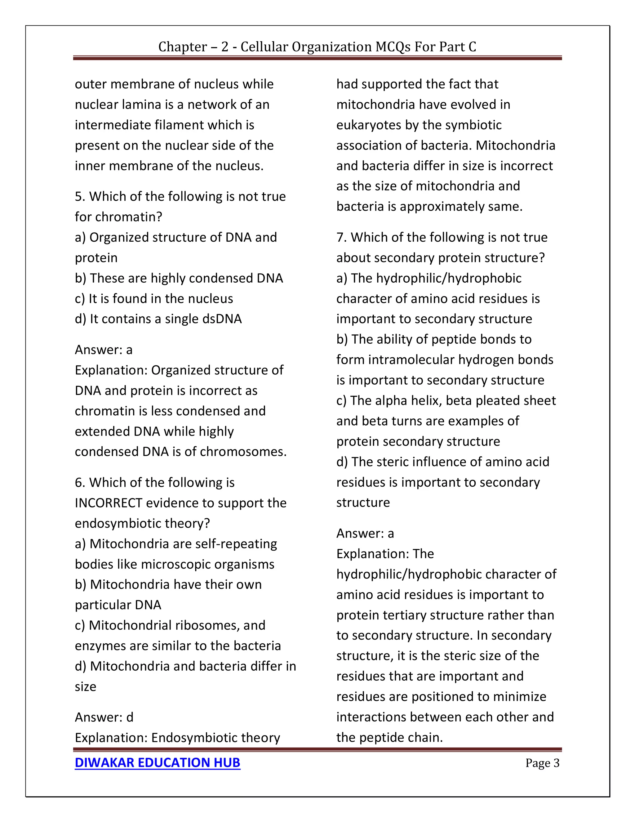 Chapter – 2 - Cellular Organization MCQs For Part C
DIWAKAR EDUCATION HUB Page 3
outer membrane of nucleus while
nuclear lamina is a network of an
intermediate filament which is
present on the nuclear side of the
inner membrane of the nucleus.
5. Which of the following is not true
for chromatin?
a) Organized structure of DNA and
protein
b) These are highly condensed DNA
c) It is found in the nucleus
d) It contains a single dsDNA
Answer: a
Explanation: Organized structure of
DNA and protein is incorrect as
chromatin is less condensed and
extended DNA while highly
condensed DNA is of chromosomes.
6. Which of the following is
INCORRECT evidence to support the
endosymbiotic theory?
a) Mitochondria are self-repeating
bodies like microscopic organisms
b) Mitochondria have their own
particular DNA
c) Mitochondrial ribosomes, and
enzymes are similar to the bacteria
d) Mitochondria and bacteria differ in
size
Answer: d
Explanation: Endosymbiotic theory
had supported the fact that
mitochondria have evolved in
eukaryotes by the symbiotic
association of bacteria. Mitochondria
and bacteria differ in size is incorrect
as the size of mitochondria and
bacteria is approximately same.
7. Which of the following is not true
about secondary protein structure?
a) The hydrophilic/hydrophobic
character of amino acid residues is
important to secondary structure
b) The ability of peptide bonds to
form intramolecular hydrogen bonds
is important to secondary structure
c) The alpha helix, beta pleated sheet
and beta turns are examples of
protein secondary structure
d) The steric influence of amino acid
residues is important to secondary
structure
Answer: a
Explanation: The
hydrophilic/hydrophobic character of
amino acid residues is important to
protein tertiary structure rather than
to secondary structure. In secondary
structure, it is the steric size of the
residues that are important and
residues are positioned to minimize
interactions between each other and
the peptide chain.
 