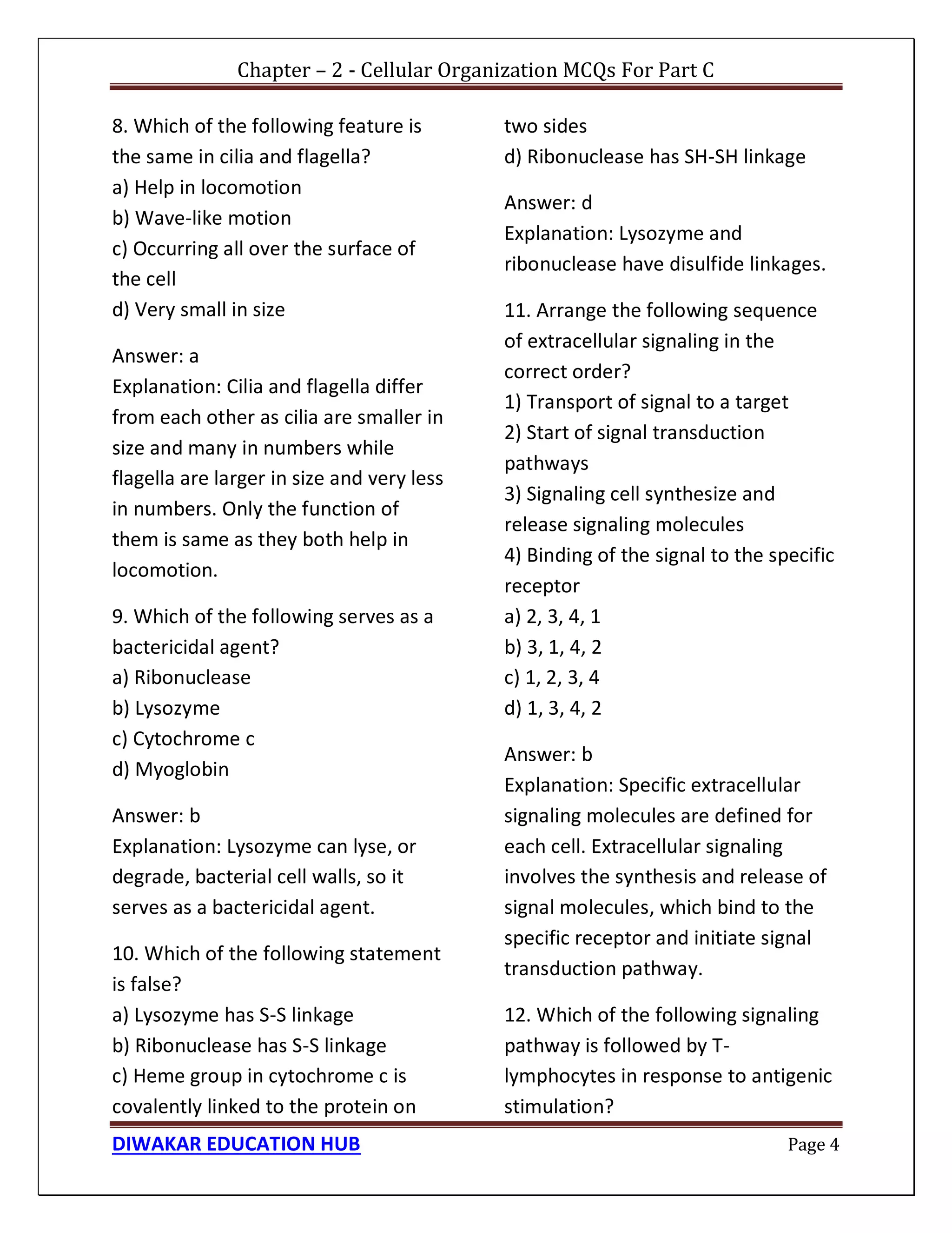Chapter – 2 - Cellular Organization MCQs For Part C
DIWAKAR EDUCATION HUB Page 4
8. Which of the following feature is
the same in cilia and flagella?
a) Help in locomotion
b) Wave-like motion
c) Occurring all over the surface of
the cell
d) Very small in size
Answer: a
Explanation: Cilia and flagella differ
from each other as cilia are smaller in
size and many in numbers while
flagella are larger in size and very less
in numbers. Only the function of
them is same as they both help in
locomotion.
9. Which of the following serves as a
bactericidal agent?
a) Ribonuclease
b) Lysozyme
c) Cytochrome c
d) Myoglobin
Answer: b
Explanation: Lysozyme can lyse, or
degrade, bacterial cell walls, so it
serves as a bactericidal agent.
10. Which of the following statement
is false?
a) Lysozyme has S-S linkage
b) Ribonuclease has S-S linkage
c) Heme group in cytochrome c is
covalently linked to the protein on
two sides
d) Ribonuclease has SH-SH linkage
Answer: d
Explanation: Lysozyme and
ribonuclease have disulfide linkages.
11. Arrange the following sequence
of extracellular signaling in the
correct order?
1) Transport of signal to a target
2) Start of signal transduction
pathways
3) Signaling cell synthesize and
release signaling molecules
4) Binding of the signal to the specific
receptor
a) 2, 3, 4, 1
b) 3, 1, 4, 2
c) 1, 2, 3, 4
d) 1, 3, 4, 2
Answer: b
Explanation: Specific extracellular
signaling molecules are defined for
each cell. Extracellular signaling
involves the synthesis and release of
signal molecules, which bind to the
specific receptor and initiate signal
transduction pathway.
12. Which of the following signaling
pathway is followed by T-
lymphocytes in response to antigenic
stimulation?
 