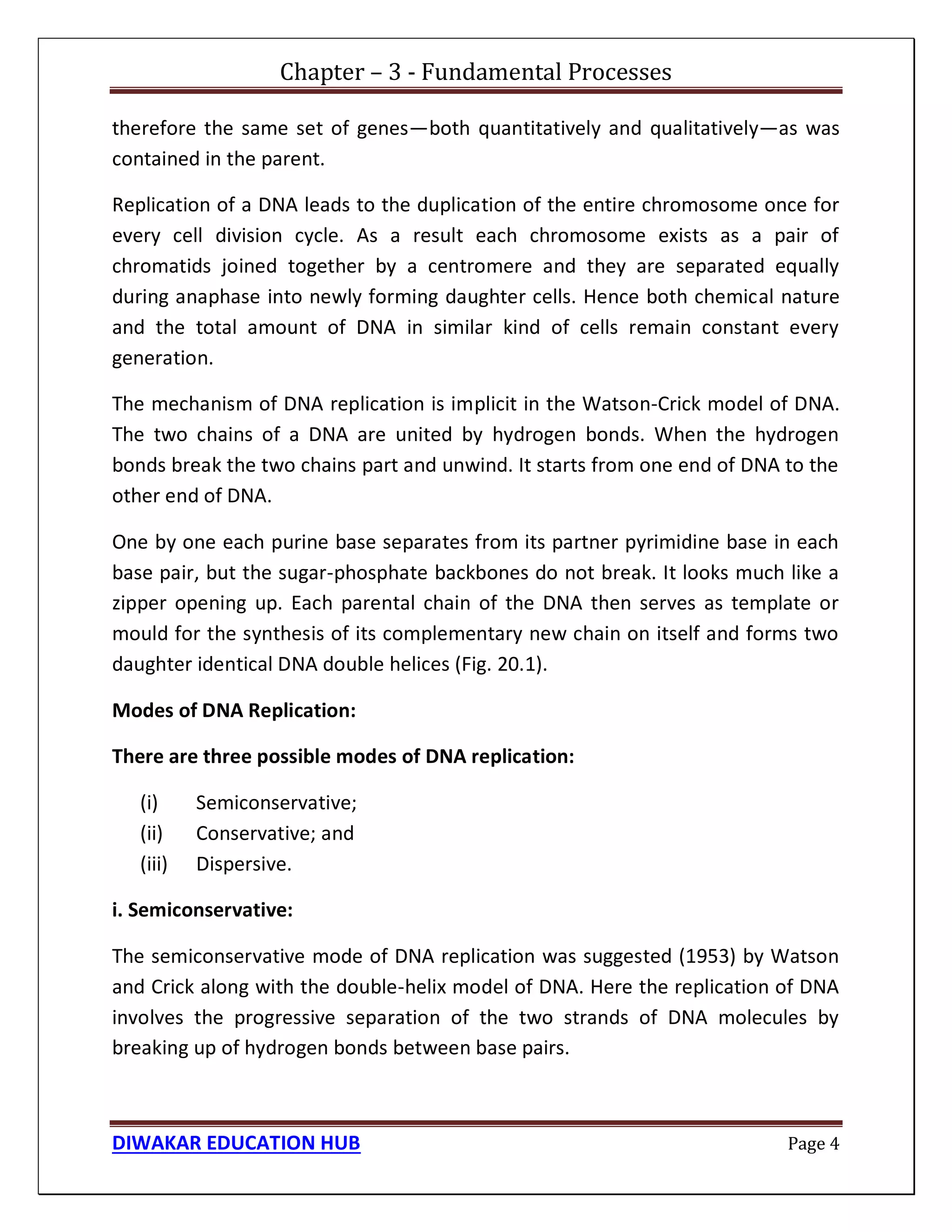 Chapter – 3 - Fundamental Processes
DIWAKAR EDUCATION HUB Page 4
therefore the same set of genes—both quantitatively and qualitatively—as was
contained in the parent.
Replication of a DNA leads to the duplication of the entire chromosome once for
every cell division cycle. As a result each chromosome exists as a pair of
chromatids joined together by a centromere and they are separated equally
during anaphase into newly forming daughter cells. Hence both chemical nature
and the total amount of DNA in similar kind of cells remain constant every
generation.
The mechanism of DNA replication is implicit in the Watson-Crick model of DNA.
The two chains of a DNA are united by hydrogen bonds. When the hydrogen
bonds break the two chains part and unwind. It starts from one end of DNA to the
other end of DNA.
One by one each purine base separates from its partner pyrimidine base in each
base pair, but the sugar-phosphate backbones do not break. It looks much like a
zipper opening up. Each parental chain of the DNA then serves as template or
mould for the synthesis of its complementary new chain on itself and forms two
daughter identical DNA double helices (Fig. 20.1).
Modes of DNA Replication:
There are three possible modes of DNA replication:
(i) Semiconservative;
(ii) Conservative; and
(iii) Dispersive.
i. Semiconservative:
The semiconservative mode of DNA replication was suggested (1953) by Watson
and Crick along with the double-helix model of DNA. Here the replication of DNA
involves the progressive separation of the two strands of DNA molecules by
breaking up of hydrogen bonds between base pairs.
 