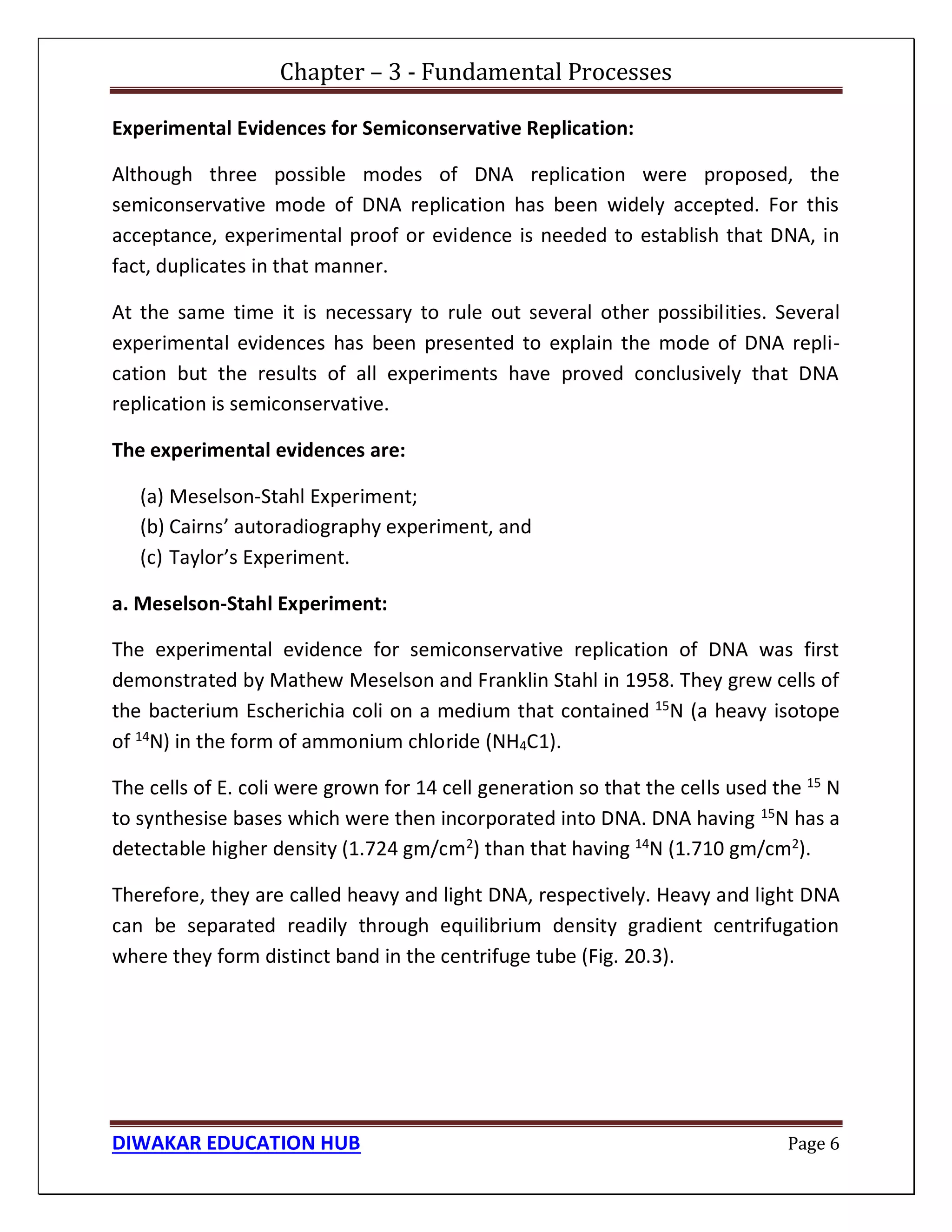 Chapter – 3 - Fundamental Processes
DIWAKAR EDUCATION HUB Page 6
Experimental Evidences for Semiconservative Replication:
Although three possible modes of DNA replication were proposed, the
semiconservative mode of DNA replication has been widely accepted. For this
acceptance, experimental proof or evidence is needed to establish that DNA, in
fact, duplicates in that manner.
At the same time it is necessary to rule out several other possibilities. Several
experimental evidences has been presented to explain the mode of DNA repli-
cation but the results of all experiments have proved conclusively that DNA
replication is semiconservative.
The experimental evidences are:
(a) Meselson-Stahl Experiment;
(b) Cairns’ autoradiography experiment, and
(c) Taylor’s Experiment.
a. Meselson-Stahl Experiment:
The experimental evidence for semiconservative replication of DNA was first
demonstrated by Mathew Meselson and Franklin Stahl in 1958. They grew cells of
the bacterium Escherichia coli on a medium that contained 15
N (a heavy isotope
of 14N) in the form of ammonium chloride (NH4C1).
The cells of E. coli were grown for 14 cell generation so that the cells used the 15
N
to synthesise bases which were then incorporated into DNA. DNA having 15N has a
detectable higher density (1.724 gm/cm2) than that having 14N (1.710 gm/cm2).
Therefore, they are called heavy and light DNA, respectively. Heavy and light DNA
can be separated readily through equilibrium density gradient centrifugation
where they form distinct band in the centrifuge tube (Fig. 20.3).
 