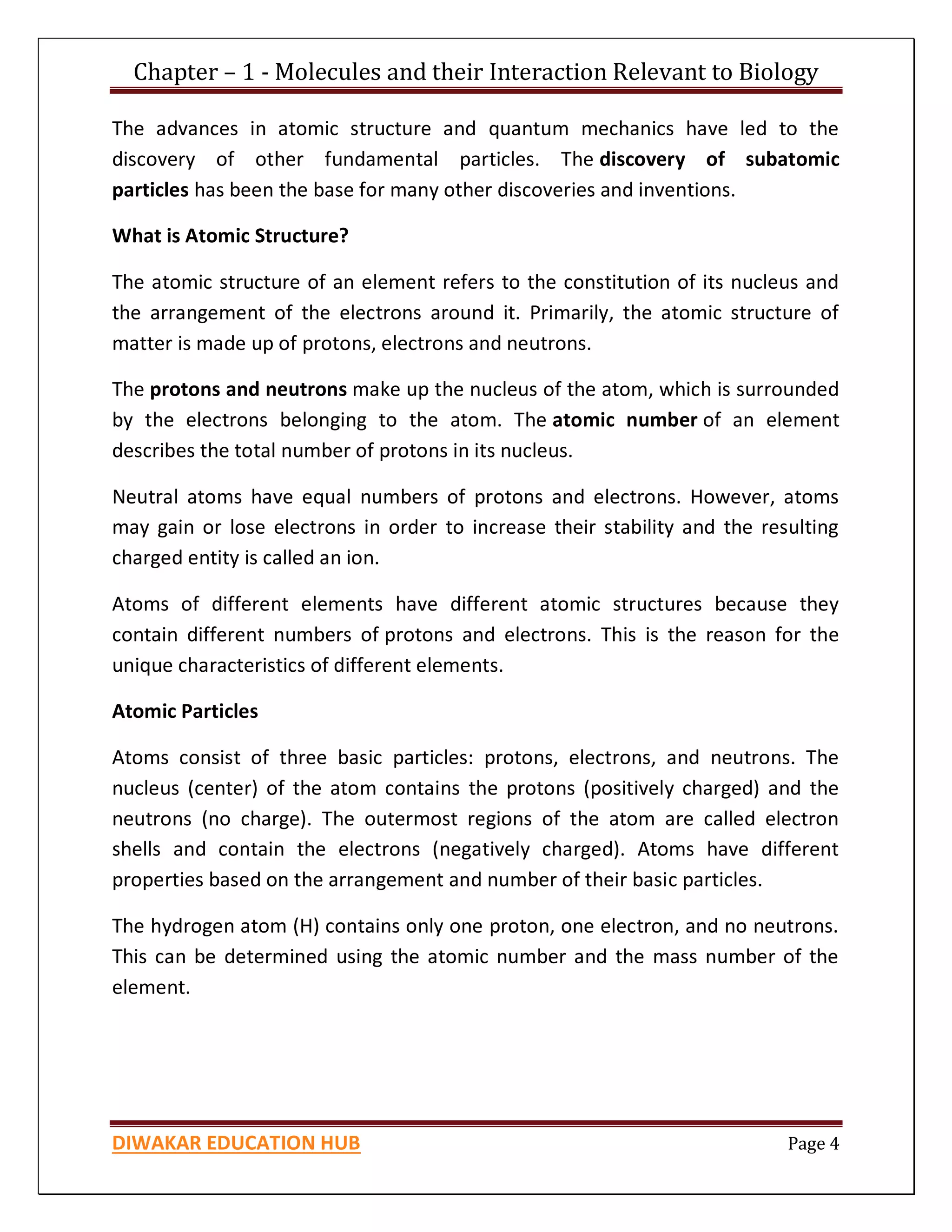 Chapter – 1 - Molecules and their Interaction Relevant to Biology
DIWAKAR EDUCATION HUB Page 4
The advances in atomic structure and quantum mechanics have led to the
discovery of other fundamental particles. The discovery of subatomic
particles has been the base for many other discoveries and inventions.
What is Atomic Structure?
The atomic structure of an element refers to the constitution of its nucleus and
the arrangement of the electrons around it. Primarily, the atomic structure of
matter is made up of protons, electrons and neutrons.
The protons and neutrons make up the nucleus of the atom, which is surrounded
by the electrons belonging to the atom. The atomic number of an element
describes the total number of protons in its nucleus.
Neutral atoms have equal numbers of protons and electrons. However, atoms
may gain or lose electrons in order to increase their stability and the resulting
charged entity is called an ion.
Atoms of different elements have different atomic structures because they
contain different numbers of protons and electrons. This is the reason for the
unique characteristics of different elements.
Atomic Particles
Atoms consist of three basic particles: protons, electrons, and neutrons. The
nucleus (center) of the atom contains the protons (positively charged) and the
neutrons (no charge). The outermost regions of the atom are called electron
shells and contain the electrons (negatively charged). Atoms have different
properties based on the arrangement and number of their basic particles.
The hydrogen atom (H) contains only one proton, one electron, and no neutrons.
This can be determined using the atomic number and the mass number of the
element.
 