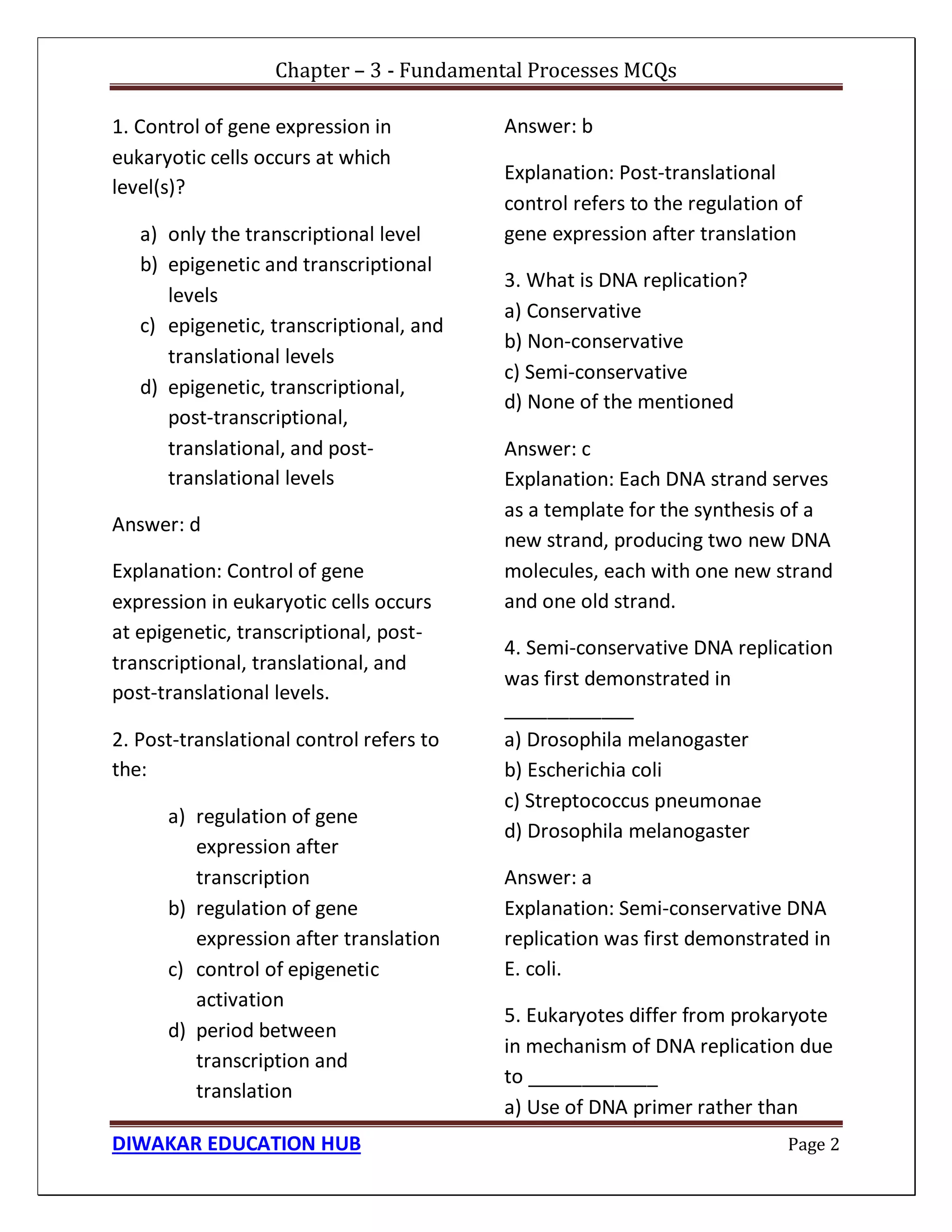 Chapter – 3 - Fundamental Processes MCQs
DIWAKAR EDUCATION HUB Page 2
1. Control of gene expression in
eukaryotic cells occurs at which
level(s)?
a) only the transcriptional level
b) epigenetic and transcriptional
levels
c) epigenetic, transcriptional, and
translational levels
d) epigenetic, transcriptional,
post-transcriptional,
translational, and post-
translational levels
Answer: d
Explanation: Control of gene
expression in eukaryotic cells occurs
at epigenetic, transcriptional, post-
transcriptional, translational, and
post-translational levels.
2. Post-translational control refers to
the:
a) regulation of gene
expression after
transcription
b) regulation of gene
expression after translation
c) control of epigenetic
activation
d) period between
transcription and
translation
Answer: b
Explanation: Post-translational
control refers to the regulation of
gene expression after translation
3. What is DNA replication?
a) Conservative
b) Non-conservative
c) Semi-conservative
d) None of the mentioned
Answer: c
Explanation: Each DNA strand serves
as a template for the synthesis of a
new strand, producing two new DNA
molecules, each with one new strand
and one old strand.
4. Semi-conservative DNA replication
was first demonstrated in
____________
a) Drosophila melanogaster
b) Escherichia coli
c) Streptococcus pneumonae
d) Drosophila melanogaster
Answer: a
Explanation: Semi-conservative DNA
replication was first demonstrated in
E. coli.
5. Eukaryotes differ from prokaryote
in mechanism of DNA replication due
to ____________
a) Use of DNA primer rather than
 