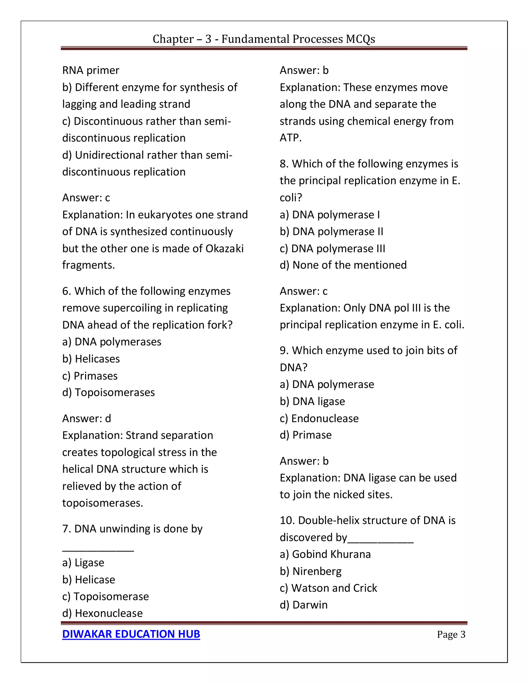 Chapter – 3 - Fundamental Processes MCQs
DIWAKAR EDUCATION HUB Page 3
RNA primer
b) Different enzyme for synthesis of
lagging and leading strand
c) Discontinuous rather than semi-
discontinuous replication
d) Unidirectional rather than semi-
discontinuous replication
Answer: c
Explanation: In eukaryotes one strand
of DNA is synthesized continuously
but the other one is made of Okazaki
fragments.
6. Which of the following enzymes
remove supercoiling in replicating
DNA ahead of the replication fork?
a) DNA polymerases
b) Helicases
c) Primases
d) Topoisomerases
Answer: d
Explanation: Strand separation
creates topological stress in the
helical DNA structure which is
relieved by the action of
topoisomerases.
7. DNA unwinding is done by
____________
a) Ligase
b) Helicase
c) Topoisomerase
d) Hexonuclease
Answer: b
Explanation: These enzymes move
along the DNA and separate the
strands using chemical energy from
ATP.
8. Which of the following enzymes is
the principal replication enzyme in E.
coli?
a) DNA polymerase I
b) DNA polymerase II
c) DNA polymerase III
d) None of the mentioned
Answer: c
Explanation: Only DNA pol III is the
principal replication enzyme in E. coli.
9. Which enzyme used to join bits of
DNA?
a) DNA polymerase
b) DNA ligase
c) Endonuclease
d) Primase
Answer: b
Explanation: DNA ligase can be used
to join the nicked sites.
10. Double-helix structure of DNA is
discovered by___________
a) Gobind Khurana
b) Nirenberg
c) Watson and Crick
d) Darwin
 