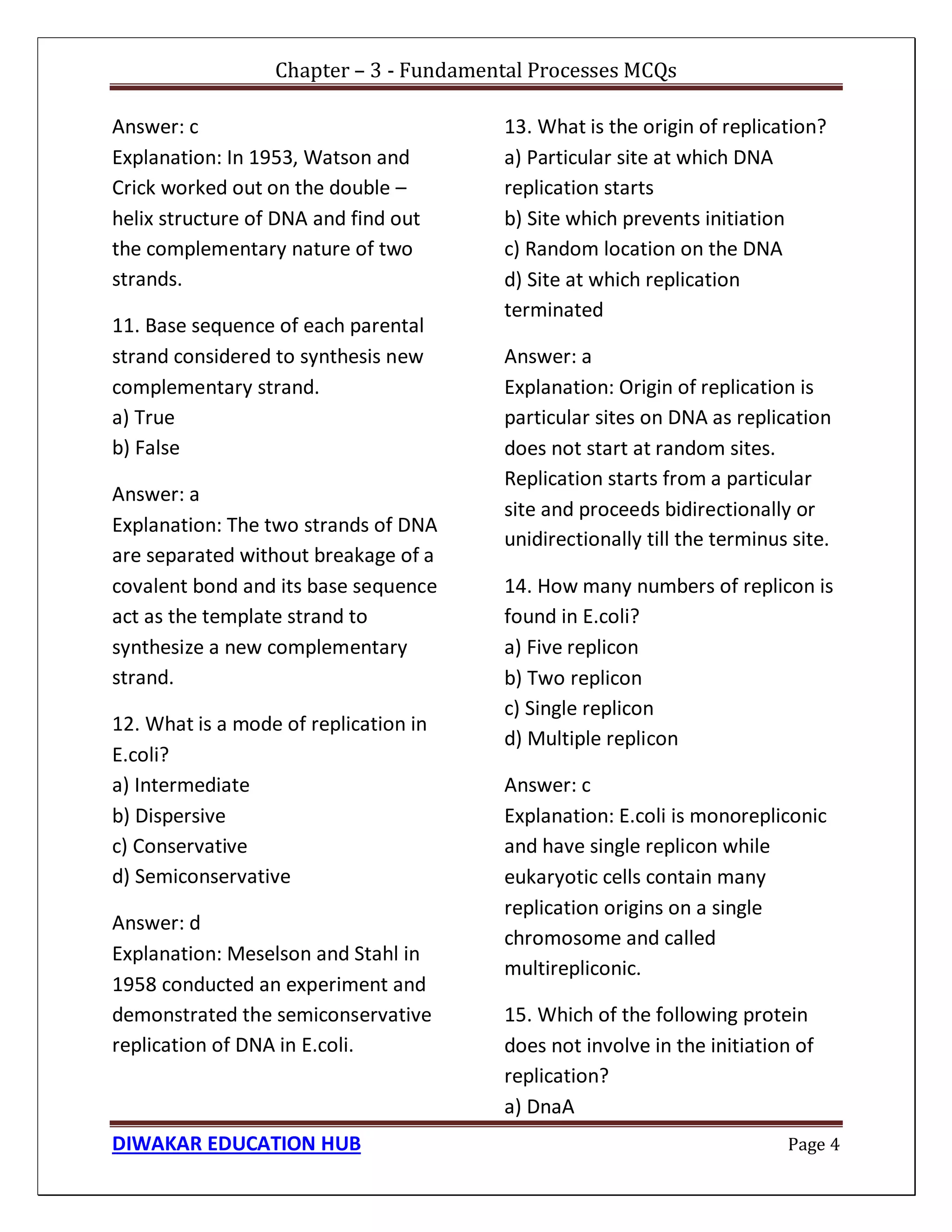Chapter – 3 - Fundamental Processes MCQs
DIWAKAR EDUCATION HUB Page 4
Answer: c
Explanation: In 1953, Watson and
Crick worked out on the double –
helix structure of DNA and find out
the complementary nature of two
strands.
11. Base sequence of each parental
strand considered to synthesis new
complementary strand.
a) True
b) False
Answer: a
Explanation: The two strands of DNA
are separated without breakage of a
covalent bond and its base sequence
act as the template strand to
synthesize a new complementary
strand.
12. What is a mode of replication in
E.coli?
a) Intermediate
b) Dispersive
c) Conservative
d) Semiconservative
Answer: d
Explanation: Meselson and Stahl in
1958 conducted an experiment and
demonstrated the semiconservative
replication of DNA in E.coli.
13. What is the origin of replication?
a) Particular site at which DNA
replication starts
b) Site which prevents initiation
c) Random location on the DNA
d) Site at which replication
terminated
Answer: a
Explanation: Origin of replication is
particular sites on DNA as replication
does not start at random sites.
Replication starts from a particular
site and proceeds bidirectionally or
unidirectionally till the terminus site.
14. How many numbers of replicon is
found in E.coli?
a) Five replicon
b) Two replicon
c) Single replicon
d) Multiple replicon
Answer: c
Explanation: E.coli is monorepliconic
and have single replicon while
eukaryotic cells contain many
replication origins on a single
chromosome and called
multirepliconic.
15. Which of the following protein
does not involve in the initiation of
replication?
a) DnaA
 