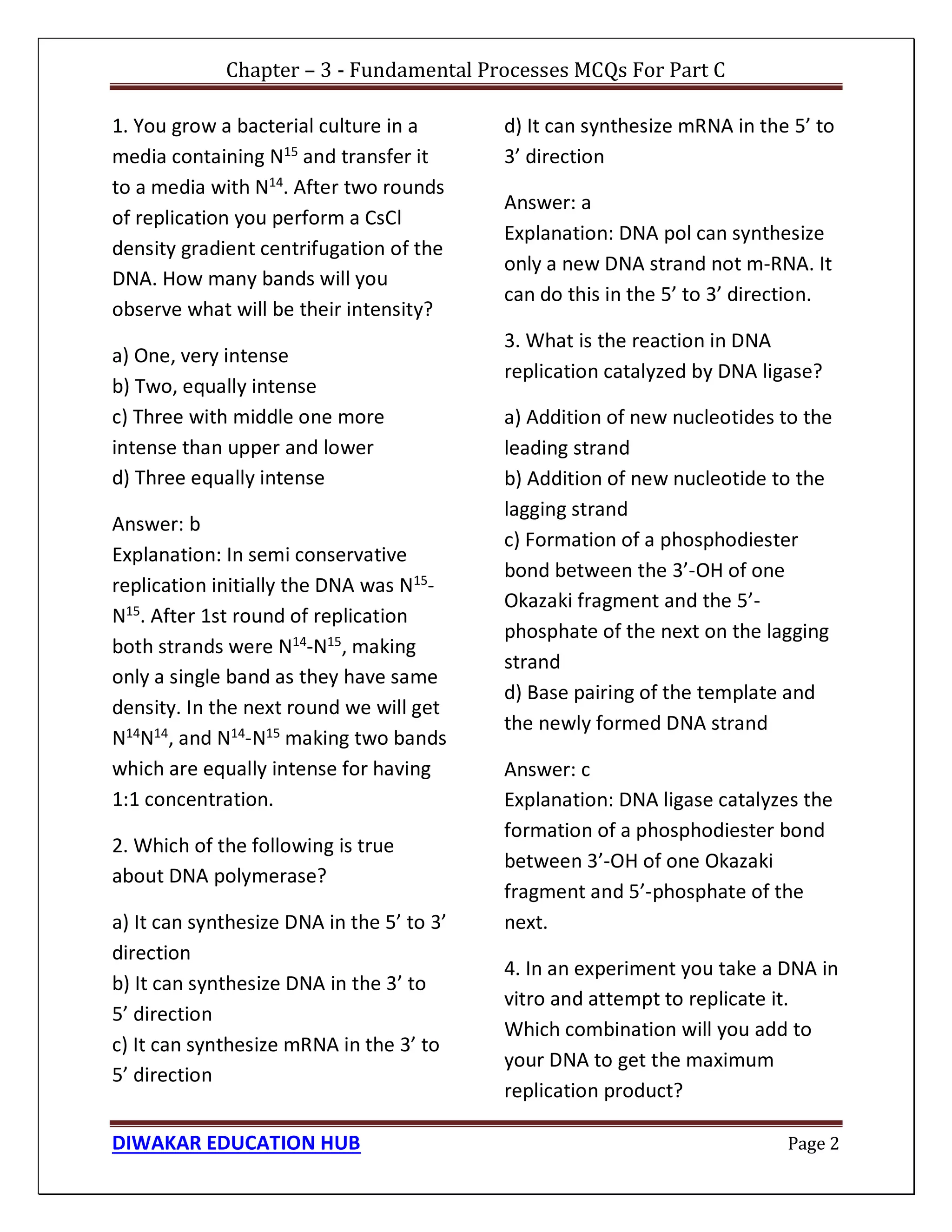 Chapter – 3 - Fundamental Processes MCQs For Part C
DIWAKAR EDUCATION HUB Page 2
1. You grow a bacterial culture in a
media containing N15 and transfer it
to a media with N14
. After two rounds
of replication you perform a CsCl
density gradient centrifugation of the
DNA. How many bands will you
observe what will be their intensity?
a) One, very intense
b) Two, equally intense
c) Three with middle one more
intense than upper and lower
d) Three equally intense
Answer: b
Explanation: In semi conservative
replication initially the DNA was N15
-
N15
. After 1st round of replication
both strands were N14
-N15
, making
only a single band as they have same
density. In the next round we will get
N14
N14
, and N14
-N15
making two bands
which are equally intense for having
1:1 concentration.
2. Which of the following is true
about DNA polymerase?
a) It can synthesize DNA in the 5’ to 3’
direction
b) It can synthesize DNA in the 3’ to
5’ direction
c) It can synthesize mRNA in the 3’ to
5’ direction
d) It can synthesize mRNA in the 5’ to
3’ direction
Answer: a
Explanation: DNA pol can synthesize
only a new DNA strand not m-RNA. It
can do this in the 5’ to 3’ direction.
3. What is the reaction in DNA
replication catalyzed by DNA ligase?
a) Addition of new nucleotides to the
leading strand
b) Addition of new nucleotide to the
lagging strand
c) Formation of a phosphodiester
bond between the 3’-OH of one
Okazaki fragment and the 5’-
phosphate of the next on the lagging
strand
d) Base pairing of the template and
the newly formed DNA strand
Answer: c
Explanation: DNA ligase catalyzes the
formation of a phosphodiester bond
between 3’-OH of one Okazaki
fragment and 5’-phosphate of the
next.
4. In an experiment you take a DNA in
vitro and attempt to replicate it.
Which combination will you add to
your DNA to get the maximum
replication product?
 