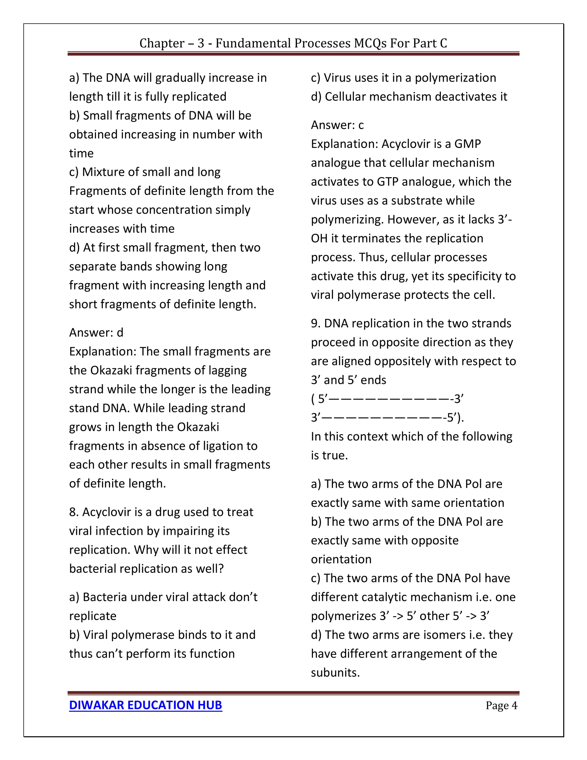 Chapter – 3 - Fundamental Processes MCQs For Part C
DIWAKAR EDUCATION HUB Page 4
a) The DNA will gradually increase in
length till it is fully replicated
b) Small fragments of DNA will be
obtained increasing in number with
time
c) Mixture of small and long
Fragments of definite length from the
start whose concentration simply
increases with time
d) At first small fragment, then two
separate bands showing long
fragment with increasing length and
short fragments of definite length.
Answer: d
Explanation: The small fragments are
the Okazaki fragments of lagging
strand while the longer is the leading
stand DNA. While leading strand
grows in length the Okazaki
fragments in absence of ligation to
each other results in small fragments
of definite length.
8. Acyclovir is a drug used to treat
viral infection by impairing its
replication. Why will it not effect
bacterial replication as well?
a) Bacteria under viral attack don’t
replicate
b) Viral polymerase binds to it and
thus can’t perform its function
c) Virus uses it in a polymerization
d) Cellular mechanism deactivates it
Answer: c
Explanation: Acyclovir is a GMP
analogue that cellular mechanism
activates to GTP analogue, which the
virus uses as a substrate while
polymerizing. However, as it lacks 3’-
OH it terminates the replication
process. Thus, cellular processes
activate this drug, yet its specificity to
viral polymerase protects the cell.
9. DNA replication in the two strands
proceed in opposite direction as they
are aligned oppositely with respect to
3’ and 5’ ends
( 5’——————————-3’
3’——————————-5’).
In this context which of the following
is true.
a) The two arms of the DNA Pol are
exactly same with same orientation
b) The two arms of the DNA Pol are
exactly same with opposite
orientation
c) The two arms of the DNA Pol have
different catalytic mechanism i.e. one
polymerizes 3’ -> 5’ other 5’ -> 3’
d) The two arms are isomers i.e. they
have different arrangement of the
subunits.
 