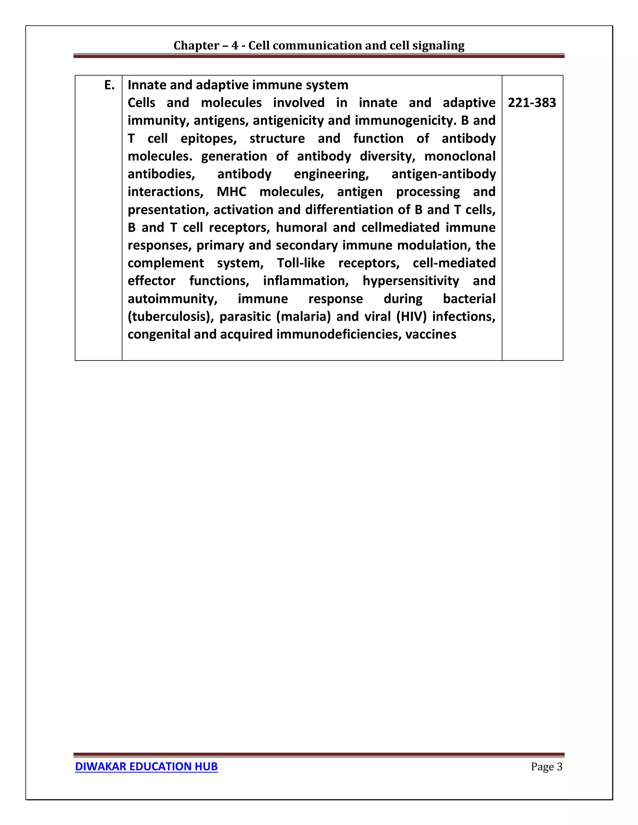 Chapter – 4 - Cell communication and cell signaling
DIWAKAR EDUCATION HUB Page 3
E. Innate and adaptive immune system
Cells and molecules involved in innate and adaptive
immunity, antigens, antigenicity and immunogenicity. B and
T cell epitopes, structure and function of antibody
molecules. generation of antibody diversity, monoclonal
antibodies, antibody engineering, antigen-antibody
interactions, MHC molecules, antigen processing and
presentation, activation and differentiation of B and T cells,
B and T cell receptors, humoral and cellmediated immune
responses, primary and secondary immune modulation, the
complement system, Toll-like receptors, cell-mediated
effector functions, inflammation, hypersensitivity and
autoimmunity, immune response during bacterial
(tuberculosis), parasitic (malaria) and viral (HIV) infections,
congenital and acquired immunodeficiencies, vaccines
221-383
 