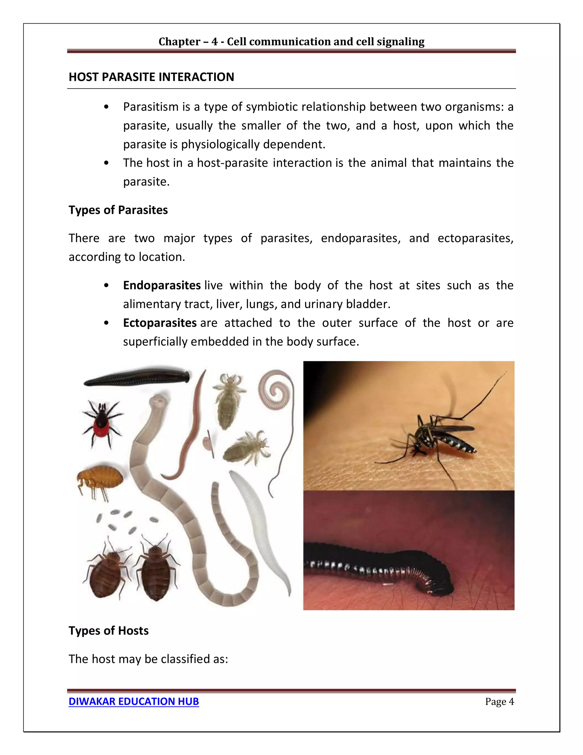Chapter – 4 - Cell communication and cell signaling
DIWAKAR EDUCATION HUB Page 4
HOST PARASITE INTERACTION
• Parasitism is a type of symbiotic relationship between two organisms: a
parasite, usually the smaller of the two, and a host, upon which the
parasite is physiologically dependent.
• The host in a host-parasite interaction is the animal that maintains the
parasite.
Types of Parasites
There are two major types of parasites, endoparasites, and ectoparasites,
according to location.
• Endoparasites live within the body of the host at sites such as the
alimentary tract, liver, lungs, and urinary bladder.
• Ectoparasites are attached to the outer surface of the host or are
superficially embedded in the body surface.
Types of Hosts
The host may be classified as:
 