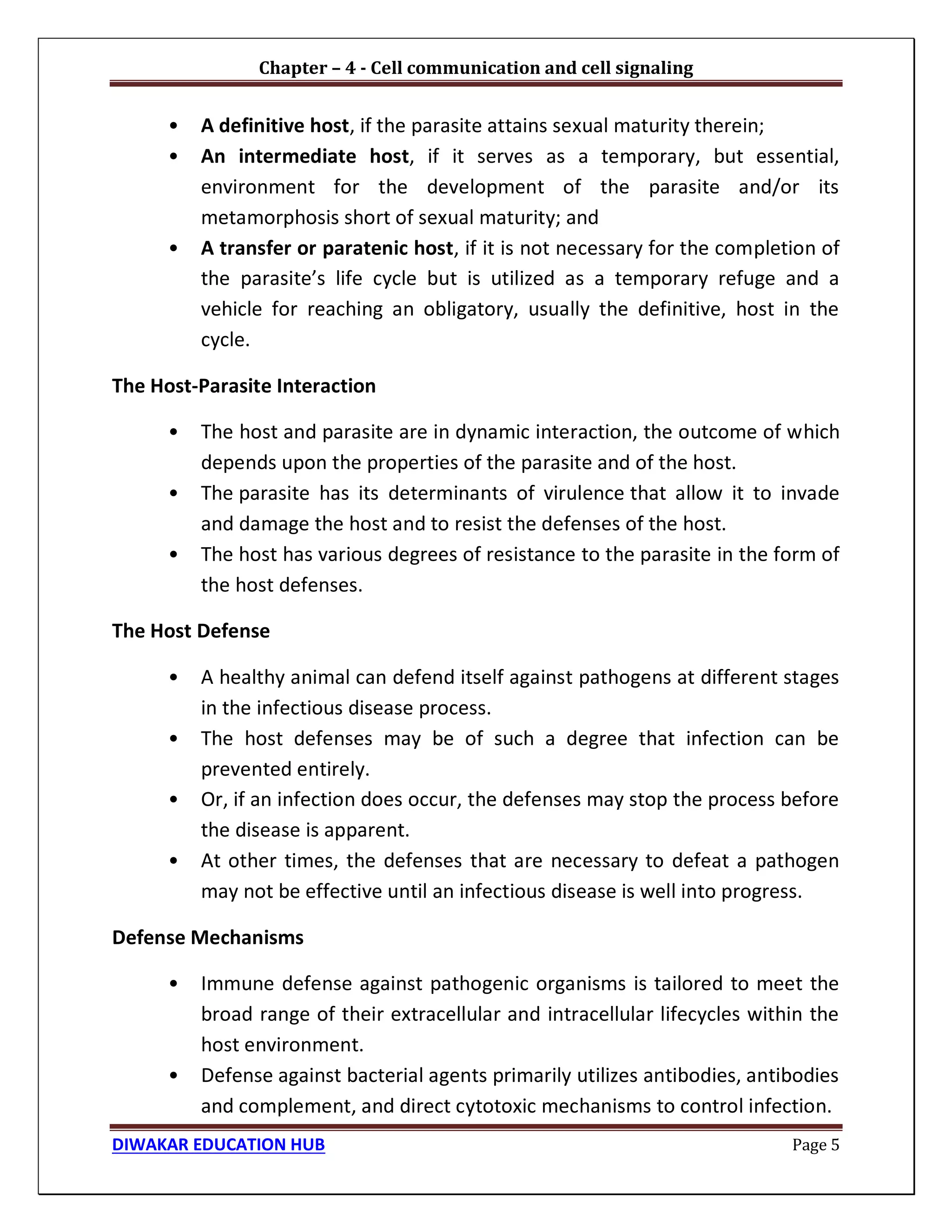 Chapter – 4 - Cell communication and cell signaling
DIWAKAR EDUCATION HUB Page 5
• A definitive host, if the parasite attains sexual maturity therein;
• An intermediate host, if it serves as a temporary, but essential,
environment for the development of the parasite and/or its
metamorphosis short of sexual maturity; and
• A transfer or paratenic host, if it is not necessary for the completion of
the parasite’s life cycle but is utilized as a temporary refuge and a
vehicle for reaching an obligatory, usually the definitive, host in the
cycle.
The Host-Parasite Interaction
• The host and parasite are in dynamic interaction, the outcome of which
depends upon the properties of the parasite and of the host.
• The parasite has its determinants of virulence that allow it to invade
and damage the host and to resist the defenses of the host.
• The host has various degrees of resistance to the parasite in the form of
the host defenses.
The Host Defense
• A healthy animal can defend itself against pathogens at different stages
in the infectious disease process.
• The host defenses may be of such a degree that infection can be
prevented entirely.
• Or, if an infection does occur, the defenses may stop the process before
the disease is apparent.
• At other times, the defenses that are necessary to defeat a pathogen
may not be effective until an infectious disease is well into progress.
Defense Mechanisms
• Immune defense against pathogenic organisms is tailored to meet the
broad range of their extracellular and intracellular lifecycles within the
host environment.
• Defense against bacterial agents primarily utilizes antibodies, antibodies
and complement, and direct cytotoxic mechanisms to control infection.
 