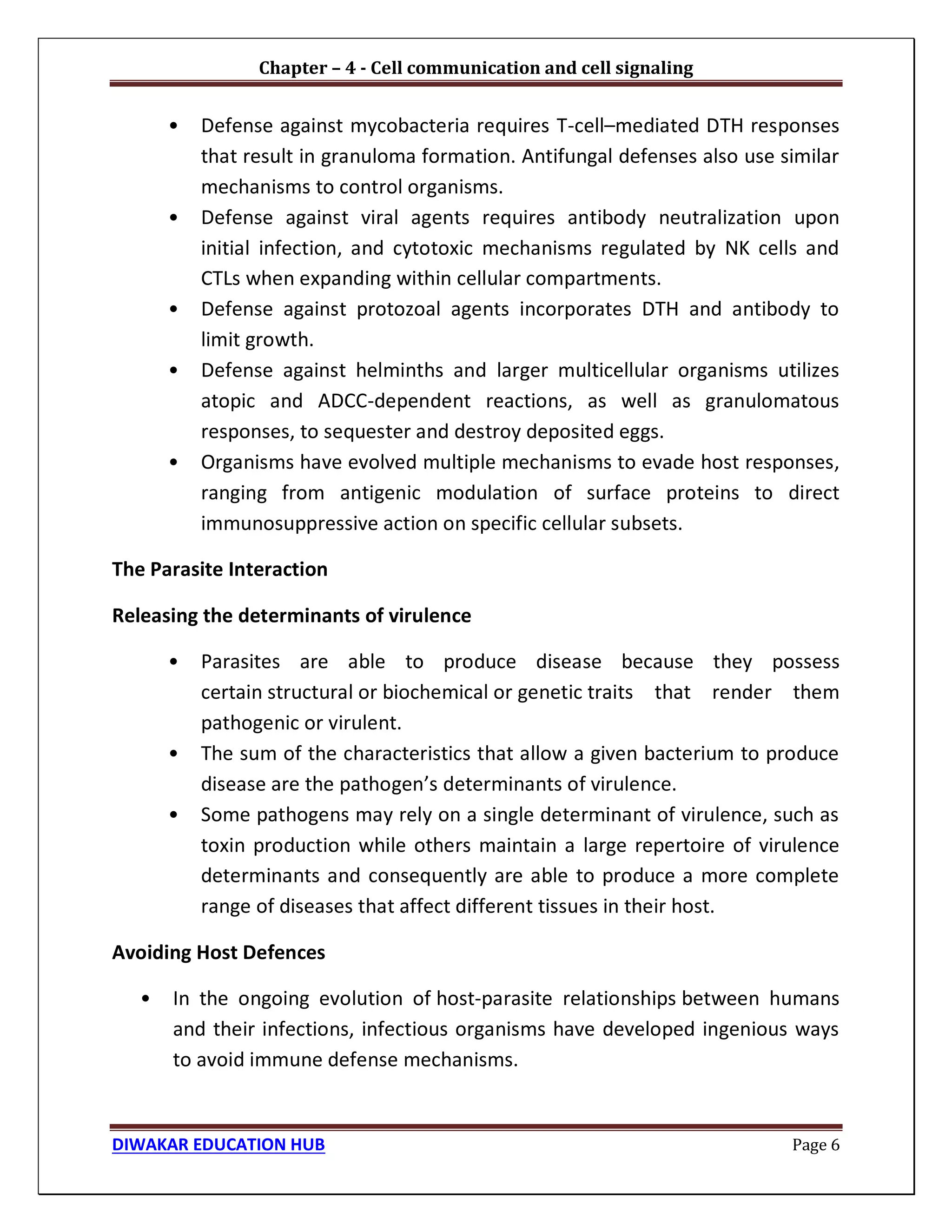Chapter – 4 - Cell communication and cell signaling
DIWAKAR EDUCATION HUB Page 6
• Defense against mycobacteria requires T-cell–mediated DTH responses
that result in granuloma formation. Antifungal defenses also use similar
mechanisms to control organisms.
• Defense against viral agents requires antibody neutralization upon
initial infection, and cytotoxic mechanisms regulated by NK cells and
CTLs when expanding within cellular compartments.
• Defense against protozoal agents incorporates DTH and antibody to
limit growth.
• Defense against helminths and larger multicellular organisms utilizes
atopic and ADCC-dependent reactions, as well as granulomatous
responses, to sequester and destroy deposited eggs.
• Organisms have evolved multiple mechanisms to evade host responses,
ranging from antigenic modulation of surface proteins to direct
immunosuppressive action on specific cellular subsets.
The Parasite Interaction
Releasing the determinants of virulence
• Parasites are able to produce disease because they possess
certain structural or biochemical or genetic traits that render them
pathogenic or virulent.
• The sum of the characteristics that allow a given bacterium to produce
disease are the pathogen’s determinants of virulence.
• Some pathogens may rely on a single determinant of virulence, such as
toxin production while others maintain a large repertoire of virulence
determinants and consequently are able to produce a more complete
range of diseases that affect different tissues in their host.
Avoiding Host Defences
• In the ongoing evolution of host-parasite relationships between humans
and their infections, infectious organisms have developed ingenious ways
to avoid immune defense mechanisms.
 
