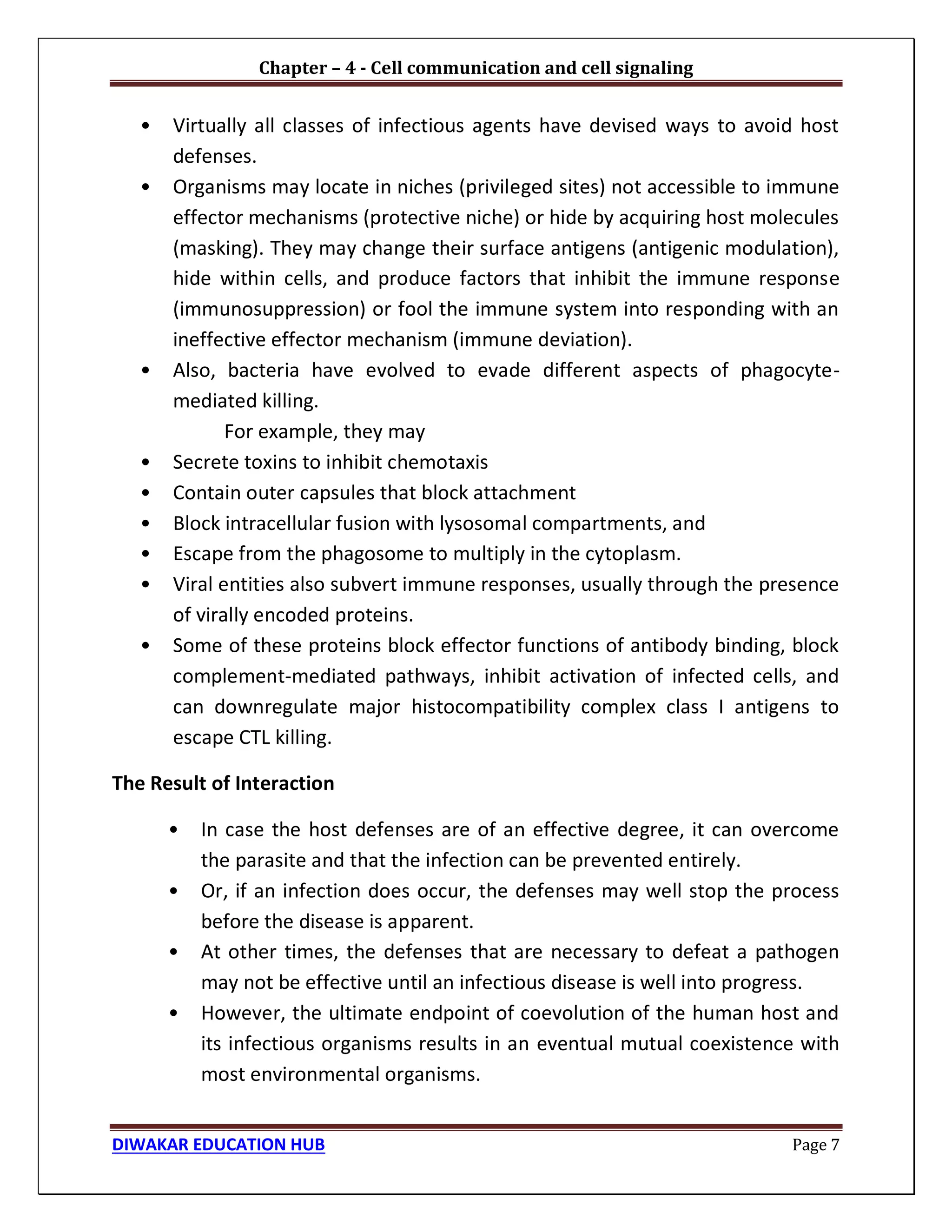 Chapter – 4 - Cell communication and cell signaling
DIWAKAR EDUCATION HUB Page 7
• Virtually all classes of infectious agents have devised ways to avoid host
defenses.
• Organisms may locate in niches (privileged sites) not accessible to immune
effector mechanisms (protective niche) or hide by acquiring host molecules
(masking). They may change their surface antigens (antigenic modulation),
hide within cells, and produce factors that inhibit the immune response
(immunosuppression) or fool the immune system into responding with an
ineffective effector mechanism (immune deviation).
• Also, bacteria have evolved to evade different aspects of phagocyte-
mediated killing.
For example, they may
• Secrete toxins to inhibit chemotaxis
• Contain outer capsules that block attachment
• Block intracellular fusion with lysosomal compartments, and
• Escape from the phagosome to multiply in the cytoplasm.
• Viral entities also subvert immune responses, usually through the presence
of virally encoded proteins.
• Some of these proteins block effector functions of antibody binding, block
complement-mediated pathways, inhibit activation of infected cells, and
can downregulate major histocompatibility complex class I antigens to
escape CTL killing.
The Result of Interaction
• In case the host defenses are of an effective degree, it can overcome
the parasite and that the infection can be prevented entirely.
• Or, if an infection does occur, the defenses may well stop the process
before the disease is apparent.
• At other times, the defenses that are necessary to defeat a pathogen
may not be effective until an infectious disease is well into progress.
• However, the ultimate endpoint of coevolution of the human host and
its infectious organisms results in an eventual mutual coexistence with
most environmental organisms.
 
