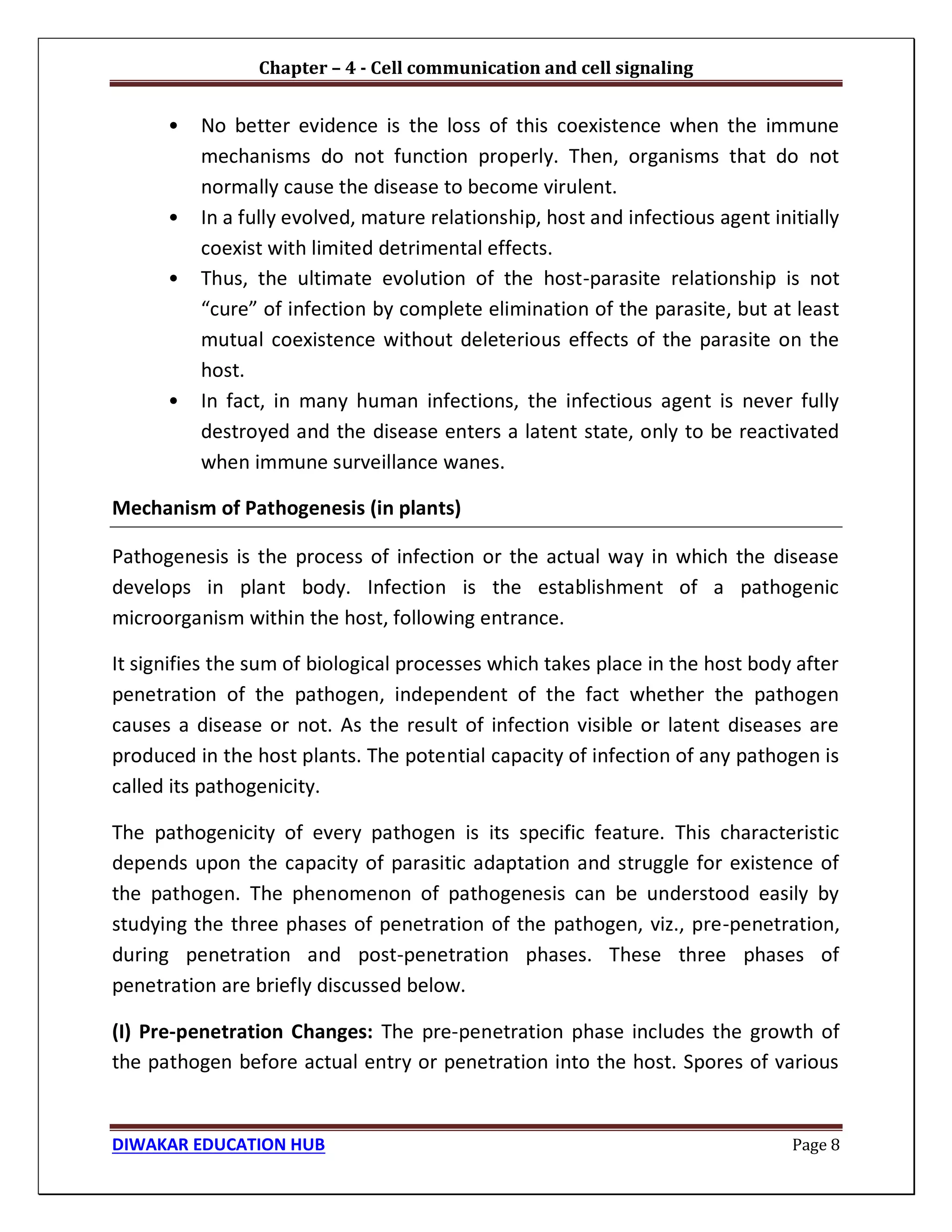 Chapter – 4 - Cell communication and cell signaling
DIWAKAR EDUCATION HUB Page 8
• No better evidence is the loss of this coexistence when the immune
mechanisms do not function properly. Then, organisms that do not
normally cause the disease to become virulent.
• In a fully evolved, mature relationship, host and infectious agent initially
coexist with limited detrimental effects.
• Thus, the ultimate evolution of the host-parasite relationship is not
“cure” of infection by complete elimination of the parasite, but at least
mutual coexistence without deleterious effects of the parasite on the
host.
• In fact, in many human infections, the infectious agent is never fully
destroyed and the disease enters a latent state, only to be reactivated
when immune surveillance wanes.
Mechanism of Pathogenesis (in plants)
Pathogenesis is the process of infection or the actual way in which the disease
develops in plant body. Infection is the establishment of a pathogenic
microorganism within the host, following entrance.
It signifies the sum of biological processes which takes place in the host body after
penetration of the pathogen, independent of the fact whether the pathogen
causes a disease or not. As the result of infection visible or latent diseases are
produced in the host plants. The potential capacity of infection of any pathogen is
called its pathogenicity.
The pathogenicity of every pathogen is its specific feature. This characteristic
depends upon the capacity of parasitic adaptation and struggle for existence of
the pathogen. The phenomenon of pathogenesis can be understood easily by
studying the three phases of penetration of the pathogen, viz., pre-penetration,
during penetration and post-penetration phases. These three phases of
penetration are briefly discussed below.
(I) Pre-penetration Changes: The pre-penetration phase includes the growth of
the pathogen before actual entry or penetration into the host. Spores of various
 