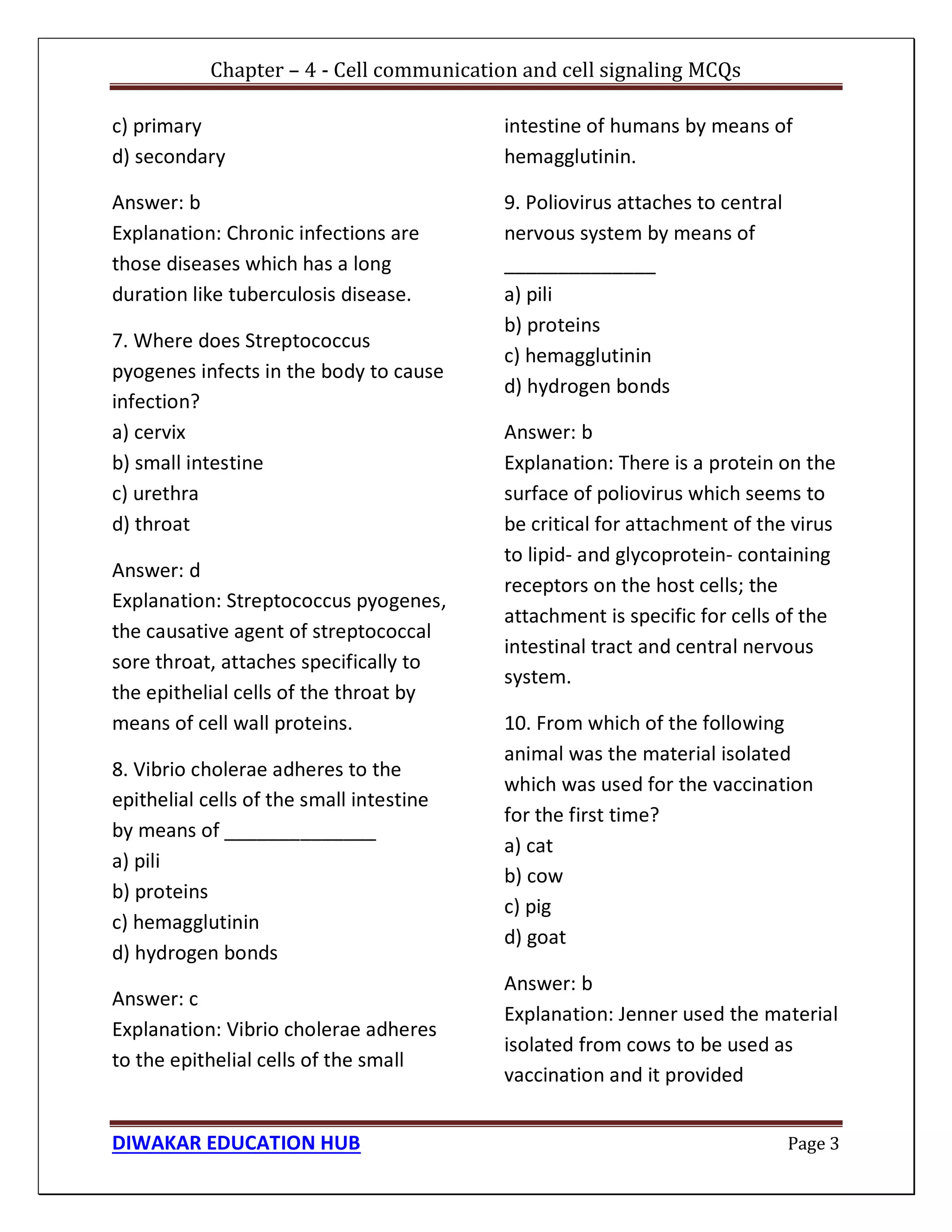 Chapter – 4 - Cell communication and cell signaling MCQs
DIWAKAR EDUCATION HUB Page 3
c) primary
d) secondary
Answer: b
Explanation: Chronic infections are
those diseases which has a long
duration like tuberculosis disease.
7. Where does Streptococcus
pyogenes infects in the body to cause
infection?
a) cervix
b) small intestine
c) urethra
d) throat
Answer: d
Explanation: Streptococcus pyogenes,
the causative agent of streptococcal
sore throat, attaches specifically to
the epithelial cells of the throat by
means of cell wall proteins.
8. Vibrio cholerae adheres to the
epithelial cells of the small intestine
by means of ______________
a) pili
b) proteins
c) hemagglutinin
d) hydrogen bonds
Answer: c
Explanation: Vibrio cholerae adheres
to the epithelial cells of the small
intestine of humans by means of
hemagglutinin.
9. Poliovirus attaches to central
nervous system by means of
______________
a) pili
b) proteins
c) hemagglutinin
d) hydrogen bonds
Answer: b
Explanation: There is a protein on the
surface of poliovirus which seems to
be critical for attachment of the virus
to lipid- and glycoprotein- containing
receptors on the host cells; the
attachment is specific for cells of the
intestinal tract and central nervous
system.
10. From which of the following
animal was the material isolated
which was used for the vaccination
for the first time?
a) cat
b) cow
c) pig
d) goat
Answer: b
Explanation: Jenner used the material
isolated from cows to be used as
vaccination and it provided
 