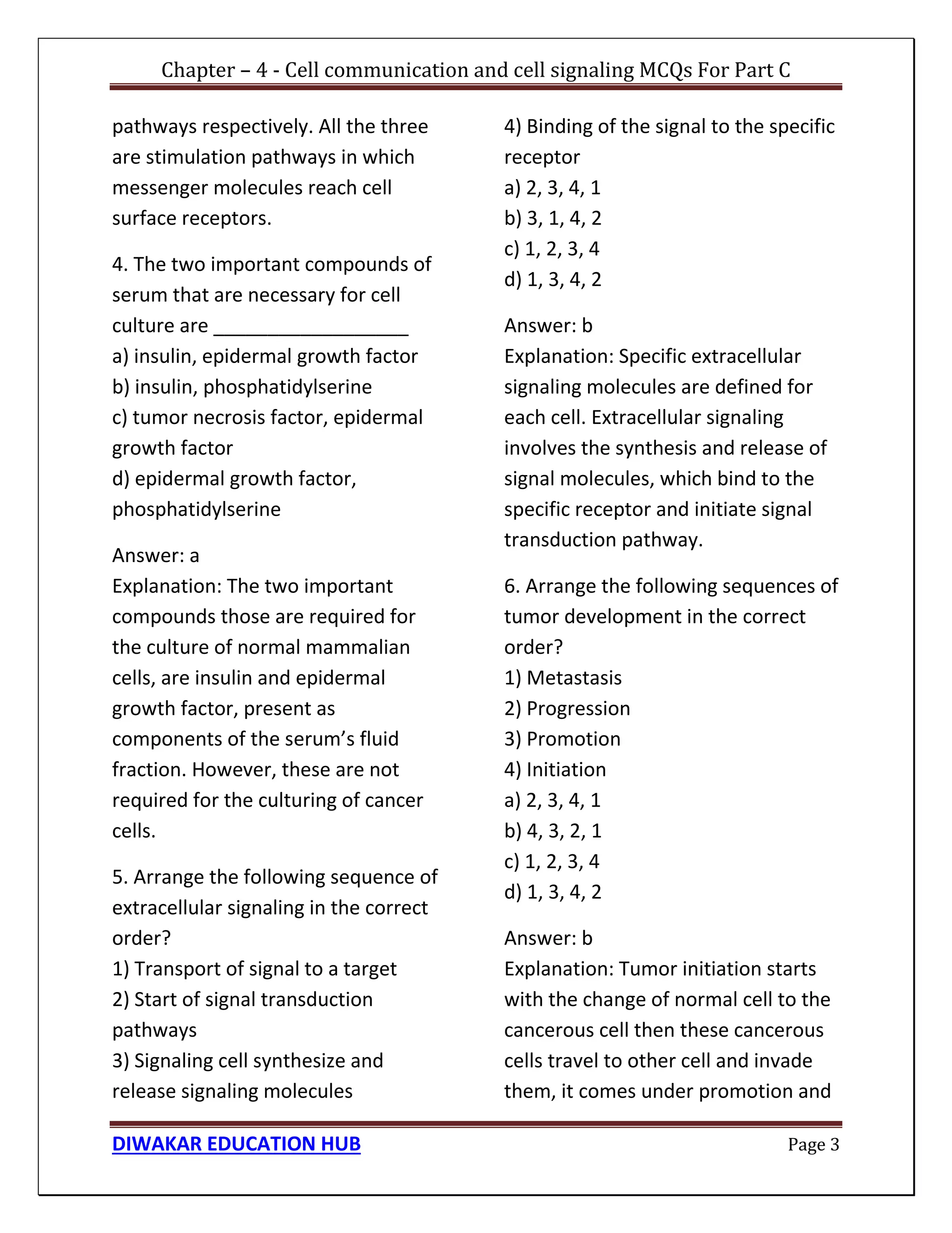 Chapter – 4 - Cell communication and cell signaling MCQs For Part C
DIWAKAR EDUCATION HUB Page 3
pathways respectively. All the three
are stimulation pathways in which
messenger molecules reach cell
surface receptors.
4. The two important compounds of
serum that are necessary for cell
culture are __________________
a) insulin, epidermal growth factor
b) insulin, phosphatidylserine
c) tumor necrosis factor, epidermal
growth factor
d) epidermal growth factor,
phosphatidylserine
Answer: a
Explanation: The two important
compounds those are required for
the culture of normal mammalian
cells, are insulin and epidermal
growth factor, present as
components of the serum’s fluid
fraction. However, these are not
required for the culturing of cancer
cells.
5. Arrange the following sequence of
extracellular signaling in the correct
order?
1) Transport of signal to a target
2) Start of signal transduction
pathways
3) Signaling cell synthesize and
release signaling molecules
4) Binding of the signal to the specific
receptor
a) 2, 3, 4, 1
b) 3, 1, 4, 2
c) 1, 2, 3, 4
d) 1, 3, 4, 2
Answer: b
Explanation: Specific extracellular
signaling molecules are defined for
each cell. Extracellular signaling
involves the synthesis and release of
signal molecules, which bind to the
specific receptor and initiate signal
transduction pathway.
6. Arrange the following sequences of
tumor development in the correct
order?
1) Metastasis
2) Progression
3) Promotion
4) Initiation
a) 2, 3, 4, 1
b) 4, 3, 2, 1
c) 1, 2, 3, 4
d) 1, 3, 4, 2
Answer: b
Explanation: Tumor initiation starts
with the change of normal cell to the
cancerous cell then these cancerous
cells travel to other cell and invade
them, it comes under promotion and
 