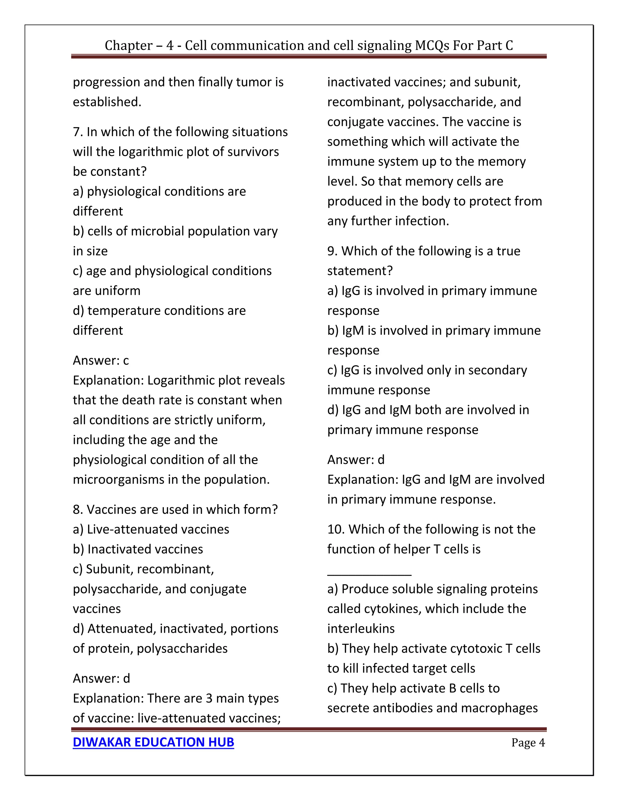 Chapter – 4 - Cell communication and cell signaling MCQs For Part C
DIWAKAR EDUCATION HUB Page 4
progression and then finally tumor is
established.
7. In which of the following situations
will the logarithmic plot of survivors
be constant?
a) physiological conditions are
different
b) cells of microbial population vary
in size
c) age and physiological conditions
are uniform
d) temperature conditions are
different
Answer: c
Explanation: Logarithmic plot reveals
that the death rate is constant when
all conditions are strictly uniform,
including the age and the
physiological condition of all the
microorganisms in the population.
8. Vaccines are used in which form?
a) Live-attenuated vaccines
b) Inactivated vaccines
c) Subunit, recombinant,
polysaccharide, and conjugate
vaccines
d) Attenuated, inactivated, portions
of protein, polysaccharides
Answer: d
Explanation: There are 3 main types
of vaccine: live-attenuated vaccines;
inactivated vaccines; and subunit,
recombinant, polysaccharide, and
conjugate vaccines. The vaccine is
something which will activate the
immune system up to the memory
level. So that memory cells are
produced in the body to protect from
any further infection.
9. Which of the following is a true
statement?
a) IgG is involved in primary immune
response
b) IgM is involved in primary immune
response
c) IgG is involved only in secondary
immune response
d) IgG and IgM both are involved in
primary immune response
Answer: d
Explanation: IgG and IgM are involved
in primary immune response.
10. Which of the following is not the
function of helper T cells is
____________
a) Produce soluble signaling proteins
called cytokines, which include the
interleukins
b) They help activate cytotoxic T cells
to kill infected target cells
c) They help activate B cells to
secrete antibodies and macrophages
 