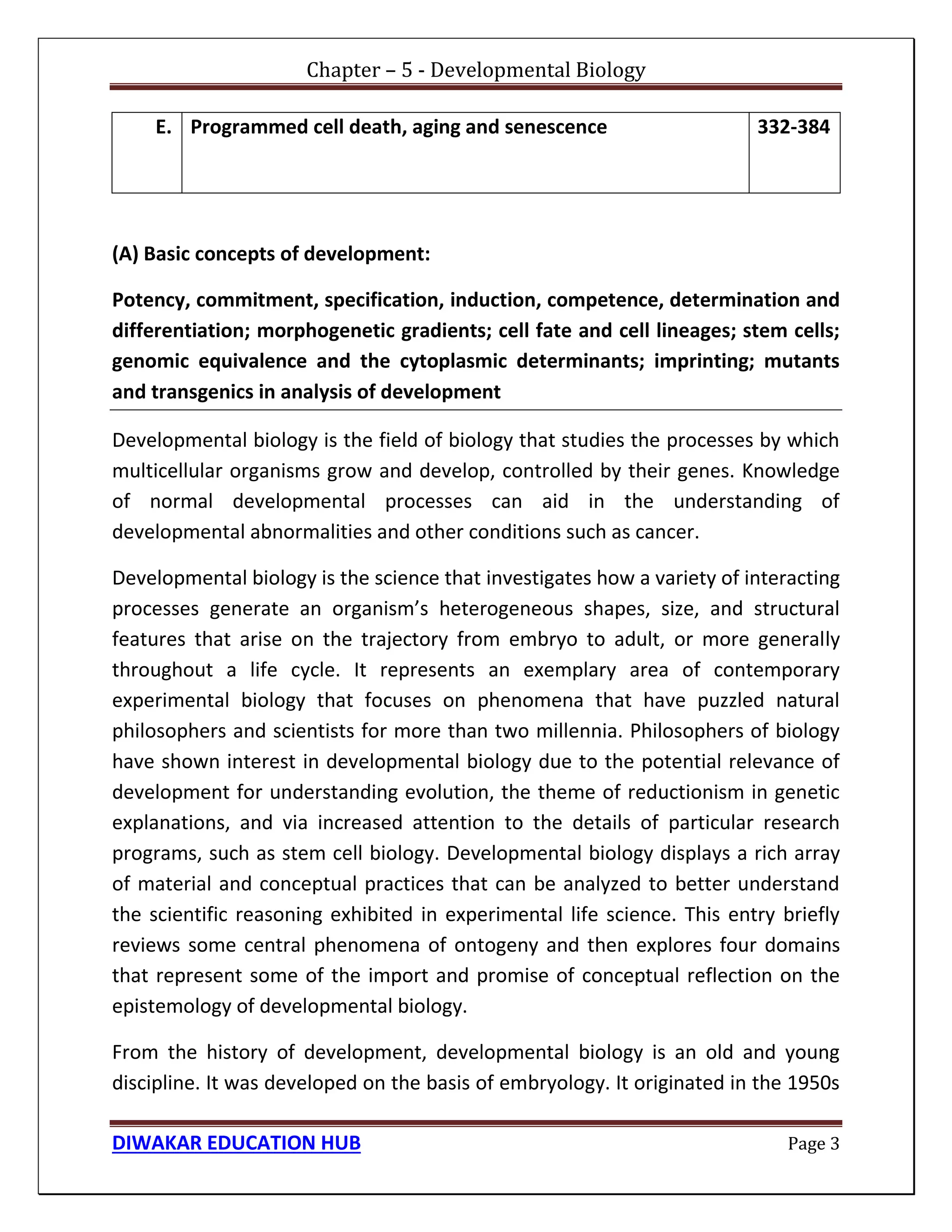 Chapter – 5 - Developmental Biology
DIWAKAR EDUCATION HUB Page 3
E. Programmed cell death, aging and senescence 332-384
(A) Basic concepts of development:
Potency, commitment, specification, induction, competence, determination and
differentiation; morphogenetic gradients; cell fate and cell lineages; stem cells;
genomic equivalence and the cytoplasmic determinants; imprinting; mutants
and transgenics in analysis of development
Developmental biology is the field of biology that studies the processes by which
multicellular organisms grow and develop, controlled by their genes. Knowledge
of normal developmental processes can aid in the understanding of
developmental abnormalities and other conditions such as cancer.
Developmental biology is the science that investigates how a variety of interacting
processes generate an organism’s heterogeneous shapes, size, and structural
features that arise on the trajectory from embryo to adult, or more generally
throughout a life cycle. It represents an exemplary area of contemporary
experimental biology that focuses on phenomena that have puzzled natural
philosophers and scientists for more than two millennia. Philosophers of biology
have shown interest in developmental biology due to the potential relevance of
development for understanding evolution, the theme of reductionism in genetic
explanations, and via increased attention to the details of particular research
programs, such as stem cell biology. Developmental biology displays a rich array
of material and conceptual practices that can be analyzed to better understand
the scientific reasoning exhibited in experimental life science. This entry briefly
reviews some central phenomena of ontogeny and then explores four domains
that represent some of the import and promise of conceptual reflection on the
epistemology of developmental biology.
From the history of development, developmental biology is an old and young
discipline. It was developed on the basis of embryology. It originated in the 1950s
 
