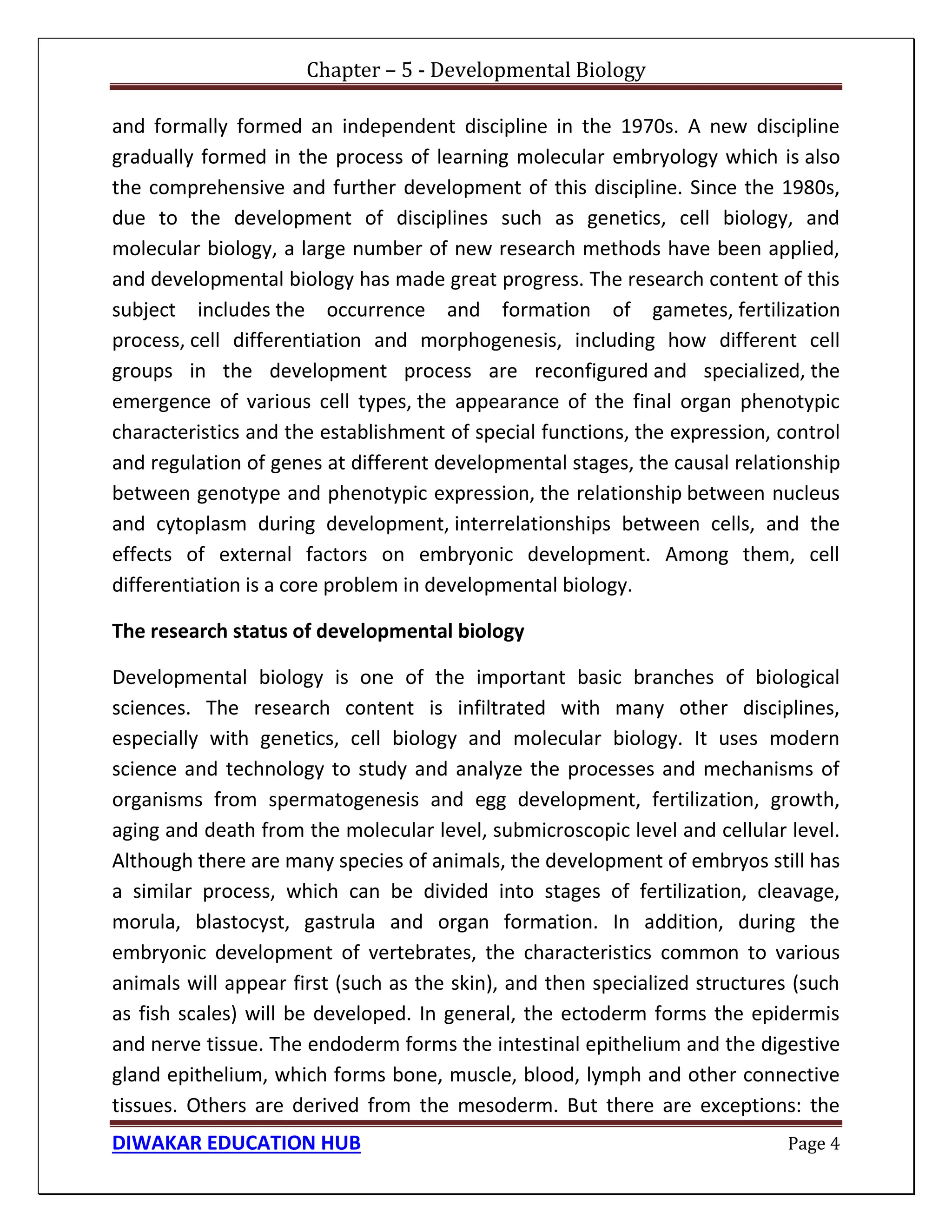 Chapter – 5 - Developmental Biology
DIWAKAR EDUCATION HUB Page 4
and formally formed an independent discipline in the 1970s. A new discipline
gradually formed in the process of learning molecular embryology which is also
the comprehensive and further development of this discipline. Since the 1980s,
due to the development of disciplines such as genetics, cell biology, and
molecular biology, a large number of new research methods have been applied,
and developmental biology has made great progress. The research content of this
subject includes the occurrence and formation of gametes, fertilization
process, cell differentiation and morphogenesis, including how different cell
groups in the development process are reconfigured and specialized, the
emergence of various cell types, the appearance of the final organ phenotypic
characteristics and the establishment of special functions, the expression, control
and regulation of genes at different developmental stages, the causal relationship
between genotype and phenotypic expression, the relationship between nucleus
and cytoplasm during development, interrelationships between cells, and the
effects of external factors on embryonic development. Among them, cell
differentiation is a core problem in developmental biology.
The research status of developmental biology
Developmental biology is one of the important basic branches of biological
sciences. The research content is infiltrated with many other disciplines,
especially with genetics, cell biology and molecular biology. It uses modern
science and technology to study and analyze the processes and mechanisms of
organisms from spermatogenesis and egg development, fertilization, growth,
aging and death from the molecular level, submicroscopic level and cellular level.
Although there are many species of animals, the development of embryos still has
a similar process, which can be divided into stages of fertilization, cleavage,
morula, blastocyst, gastrula and organ formation. In addition, during the
embryonic development of vertebrates, the characteristics common to various
animals will appear first (such as the skin), and then specialized structures (such
as fish scales) will be developed. In general, the ectoderm forms the epidermis
and nerve tissue. The endoderm forms the intestinal epithelium and the digestive
gland epithelium, which forms bone, muscle, blood, lymph and other connective
tissues. Others are derived from the mesoderm. But there are exceptions: the
 